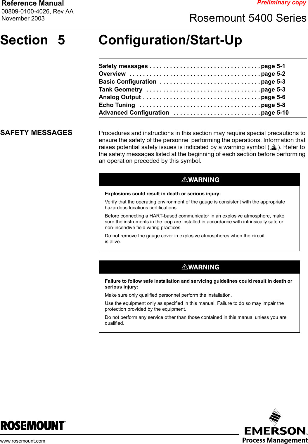 Reference Manual 00809-0100-4026, Rev AANovember 2003 Rosemount 5400 Serieswww.rosemount.comPreliminary copySection 5 Configuration/Start-UpSafety messages . . . . . . . . . . . . . . . . . . . . . . . . . . . . . . . . . page 5-1Overview  . . . . . . . . . . . . . . . . . . . . . . . . . . . . . . . . . . . . . . . page 5-2Basic Configuration  . . . . . . . . . . . . . . . . . . . . . . . . . . . . . . page 5-3Tank Geometry  . . . . . . . . . . . . . . . . . . . . . . . . . . . . . . . . . . page 5-3Analog Output . . . . . . . . . . . . . . . . . . . . . . . . . . . . . . . . . . . page 5-6Echo Tuning   . . . . . . . . . . . . . . . . . . . . . . . . . . . . . . . . . . . . page 5-8Advanced Configuration   . . . . . . . . . . . . . . . . . . . . . . . . . . page 5-10SAFETY MESSAGES Procedures and instructions in this section may require special precautions to ensure the safety of the personnel performing the operations. Information that raises potential safety issues is indicated by a warning symbol ( ). Refer to the safety messages listed at the beginning of each section before performing an operation preceded by this symbol.Explosions could result in death or serious injury:Verify that the operating environment of the gauge is consistent with the appropriate hazardous locations certifications.Before connecting a HART-based communicator in an explosive atmosphere, make sure the instruments in the loop are installed in accordance with intrinsically safe or non-incendive field wiring practices.Do not remove the gauge cover in explosive atmospheres when the circuit is alive.Failure to follow safe installation and servicing guidelines could result in death or serious injury:Make sure only qualified personnel perform the installation.Use the equipment only as specified in this manual. Failure to do so may impair the protection provided by the equipment.Do not perform any service other than those contained in this manual unless you are qualified.