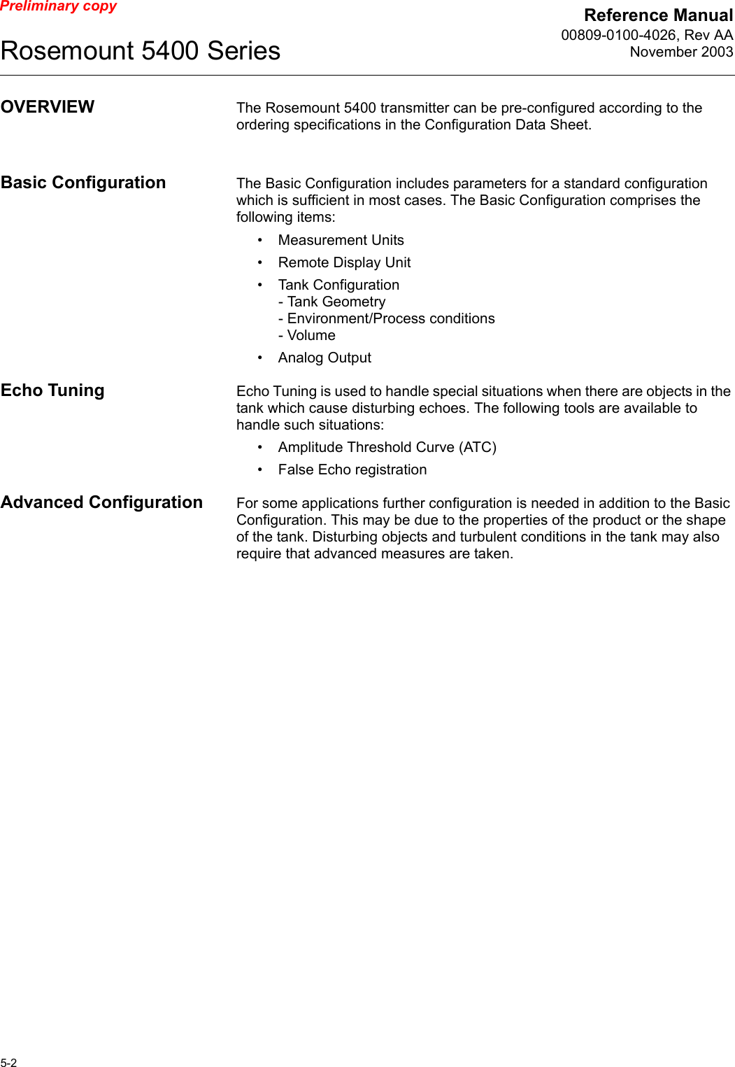 Reference Manual00809-0100-4026, Rev AANovember 2003Rosemount 5400 Series5-2Preliminary copyOVERVIEW The Rosemount 5400 transmitter can be pre-configured according to the ordering specifications in the Configuration Data Sheet.Basic Configuration The Basic Configuration includes parameters for a standard configuration which is sufficient in most cases. The Basic Configuration comprises the following items:• Measurement Units• Remote Display Unit• Tank Configuration- Tank Geometry- Environment/Process conditions- Volume• Analog OutputEcho Tuning Echo Tuning is used to handle special situations when there are objects in the tank which cause disturbing echoes. The following tools are available to handle such situations:• Amplitude Threshold Curve (ATC)• False Echo registrationAdvanced Configuration For some applications further configuration is needed in addition to the Basic Configuration. This may be due to the properties of the product or the shape of the tank. Disturbing objects and turbulent conditions in the tank may also require that advanced measures are taken.