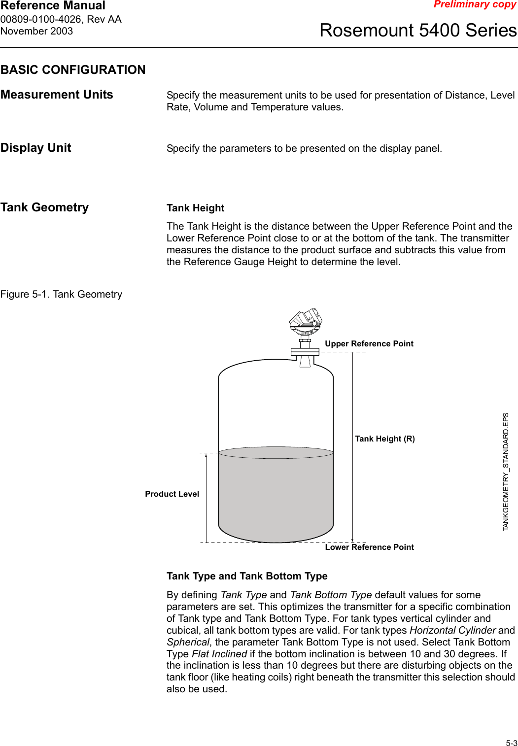 Reference Manual 00809-0100-4026, Rev AANovember 20035-3Rosemount 5400 SeriesPreliminary copyBASIC CONFIGURATIONMeasurement Units Specify the measurement units to be used for presentation of Distance, Level Rate, Volume and Temperature values.Display Unit Specify the parameters to be presented on the display panel.Tank Geometry Tank HeightThe Tank Height is the distance between the Upper Reference Point and the Lower Reference Point close to or at the bottom of the tank. The transmitter measures the distance to the product surface and subtracts this value from the Reference Gauge Height to determine the level.Figure 5-1. Tank GeometryTank Type and Tank Bottom TypeBy defining Tank Type and Tank Bottom Type default values for some parameters are set. This optimizes the transmitter for a specific combination of Tank type and Tank Bottom Type. For tank types vertical cylinder and cubical, all tank bottom types are valid. For tank types Horizontal Cylinder and Spherical, the parameter Tank Bottom Type is not used. Select Tank Bottom Type Flat Inclined if the bottom inclination is between 10 and 30 degrees. If the inclination is less than 10 degrees but there are disturbing objects on the tank floor (like heating coils) right beneath the transmitter this selection should also be used.Tank Height (R)Product LevelUpper Reference PointTANKGEOMETRY_STANDARD.EPSLower Reference Point