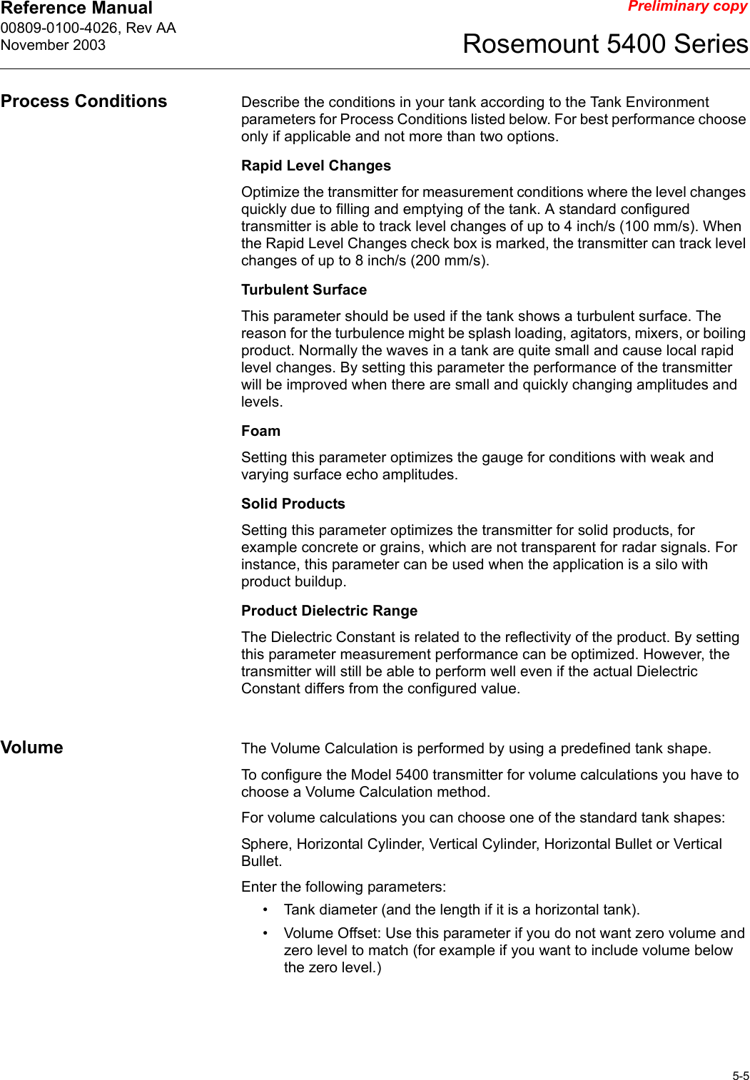 Reference Manual 00809-0100-4026, Rev AANovember 20035-5Rosemount 5400 SeriesPreliminary copyProcess Conditions Describe the conditions in your tank according to the Tank Environment parameters for Process Conditions listed below. For best performance choose only if applicable and not more than two options.Rapid Level ChangesOptimize the transmitter for measurement conditions where the level changes quickly due to filling and emptying of the tank. A standard configured transmitter is able to track level changes of up to 4 inch/s (100 mm/s). When the Rapid Level Changes check box is marked, the transmitter can track level changes of up to 8 inch/s (200 mm/s).Turbulent SurfaceThis parameter should be used if the tank shows a turbulent surface. The reason for the turbulence might be splash loading, agitators, mixers, or boiling product. Normally the waves in a tank are quite small and cause local rapid level changes. By setting this parameter the performance of the transmitter will be improved when there are small and quickly changing amplitudes and levels.FoamSetting this parameter optimizes the gauge for conditions with weak and varying surface echo amplitudes.Solid ProductsSetting this parameter optimizes the transmitter for solid products, for example concrete or grains, which are not transparent for radar signals. For instance, this parameter can be used when the application is a silo with product buildup.Product Dielectric RangeThe Dielectric Constant is related to the reflectivity of the product. By setting this parameter measurement performance can be optimized. However, the transmitter will still be able to perform well even if the actual Dielectric Constant differs from the configured value.Volume The Volume Calculation is performed by using a predefined tank shape.To configure the Model 5400 transmitter for volume calculations you have to choose a Volume Calculation method.For volume calculations you can choose one of the standard tank shapes:Sphere, Horizontal Cylinder, Vertical Cylinder, Horizontal Bullet or Vertical Bullet.Enter the following parameters:• Tank diameter (and the length if it is a horizontal tank).• Volume Offset: Use this parameter if you do not want zero volume and zero level to match (for example if you want to include volume below the zero level.)