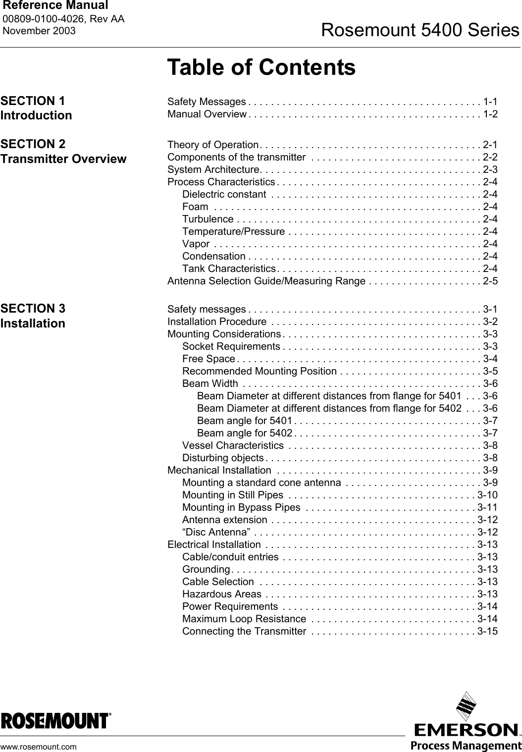 Reference Manual 00809-0100-4026, Rev AANovember 2003 Rosemount 5400 Serieswww.rosemount.comTable of ContentsSECTION 1IntroductionSafety Messages . . . . . . . . . . . . . . . . . . . . . . . . . . . . . . . . . . . . . . . . . 1-1Manual Overview . . . . . . . . . . . . . . . . . . . . . . . . . . . . . . . . . . . . . . . . . 1-2SECTION 2Transmitter OverviewTheory of Operation. . . . . . . . . . . . . . . . . . . . . . . . . . . . . . . . . . . . . . . 2-1Components of the transmitter  . . . . . . . . . . . . . . . . . . . . . . . . . . . . . . 2-2System Architecture. . . . . . . . . . . . . . . . . . . . . . . . . . . . . . . . . . . . . . . 2-3Process Characteristics . . . . . . . . . . . . . . . . . . . . . . . . . . . . . . . . . . . . 2-4Dielectric constant  . . . . . . . . . . . . . . . . . . . . . . . . . . . . . . . . . . . . . 2-4Foam  . . . . . . . . . . . . . . . . . . . . . . . . . . . . . . . . . . . . . . . . . . . . . . . 2-4Turbulence . . . . . . . . . . . . . . . . . . . . . . . . . . . . . . . . . . . . . . . . . . . 2-4Temperature/Pressure . . . . . . . . . . . . . . . . . . . . . . . . . . . . . . . . . . 2-4Vapor  . . . . . . . . . . . . . . . . . . . . . . . . . . . . . . . . . . . . . . . . . . . . . . . 2-4Condensation . . . . . . . . . . . . . . . . . . . . . . . . . . . . . . . . . . . . . . . . . 2-4Tank Characteristics. . . . . . . . . . . . . . . . . . . . . . . . . . . . . . . . . . . . 2-4Antenna Selection Guide/Measuring Range . . . . . . . . . . . . . . . . . . . . 2-5SECTION 3InstallationSafety messages . . . . . . . . . . . . . . . . . . . . . . . . . . . . . . . . . . . . . . . . . 3-1Installation Procedure  . . . . . . . . . . . . . . . . . . . . . . . . . . . . . . . . . . . . . 3-2Mounting Considerations . . . . . . . . . . . . . . . . . . . . . . . . . . . . . . . . . . . 3-3Socket Requirements . . . . . . . . . . . . . . . . . . . . . . . . . . . . . . . . . . . 3-3Free Space . . . . . . . . . . . . . . . . . . . . . . . . . . . . . . . . . . . . . . . . . . . 3-4Recommended Mounting Position . . . . . . . . . . . . . . . . . . . . . . . . . 3-5Beam Width  . . . . . . . . . . . . . . . . . . . . . . . . . . . . . . . . . . . . . . . . . . 3-6Beam Diameter at different distances from flange for 5401  . . . 3-6Beam Diameter at different distances from flange for 5402  . . . 3-6Beam angle for 5401 . . . . . . . . . . . . . . . . . . . . . . . . . . . . . . . . . 3-7Beam angle for 5402 . . . . . . . . . . . . . . . . . . . . . . . . . . . . . . . . . 3-7Vessel Characteristics  . . . . . . . . . . . . . . . . . . . . . . . . . . . . . . . . . . 3-8Disturbing objects . . . . . . . . . . . . . . . . . . . . . . . . . . . . . . . . . . . . . . 3-8Mechanical Installation  . . . . . . . . . . . . . . . . . . . . . . . . . . . . . . . . . . . . 3-9Mounting a standard cone antenna  . . . . . . . . . . . . . . . . . . . . . . . . 3-9Mounting in Still Pipes  . . . . . . . . . . . . . . . . . . . . . . . . . . . . . . . . . 3-10Mounting in Bypass Pipes  . . . . . . . . . . . . . . . . . . . . . . . . . . . . . . 3-11Antenna extension . . . . . . . . . . . . . . . . . . . . . . . . . . . . . . . . . . . . 3-12“Disc Antenna” . . . . . . . . . . . . . . . . . . . . . . . . . . . . . . . . . . . . . . . 3-12Electrical Installation . . . . . . . . . . . . . . . . . . . . . . . . . . . . . . . . . . . . . 3-13Cable/conduit entries . . . . . . . . . . . . . . . . . . . . . . . . . . . . . . . . . . 3-13Grounding. . . . . . . . . . . . . . . . . . . . . . . . . . . . . . . . . . . . . . . . . . . 3-13Cable Selection  . . . . . . . . . . . . . . . . . . . . . . . . . . . . . . . . . . . . . . 3-13Hazardous Areas . . . . . . . . . . . . . . . . . . . . . . . . . . . . . . . . . . . . . 3-13Power Requirements  . . . . . . . . . . . . . . . . . . . . . . . . . . . . . . . . . . 3-14Maximum Loop Resistance  . . . . . . . . . . . . . . . . . . . . . . . . . . . . . 3-14Connecting the Transmitter  . . . . . . . . . . . . . . . . . . . . . . . . . . . . . 3-15