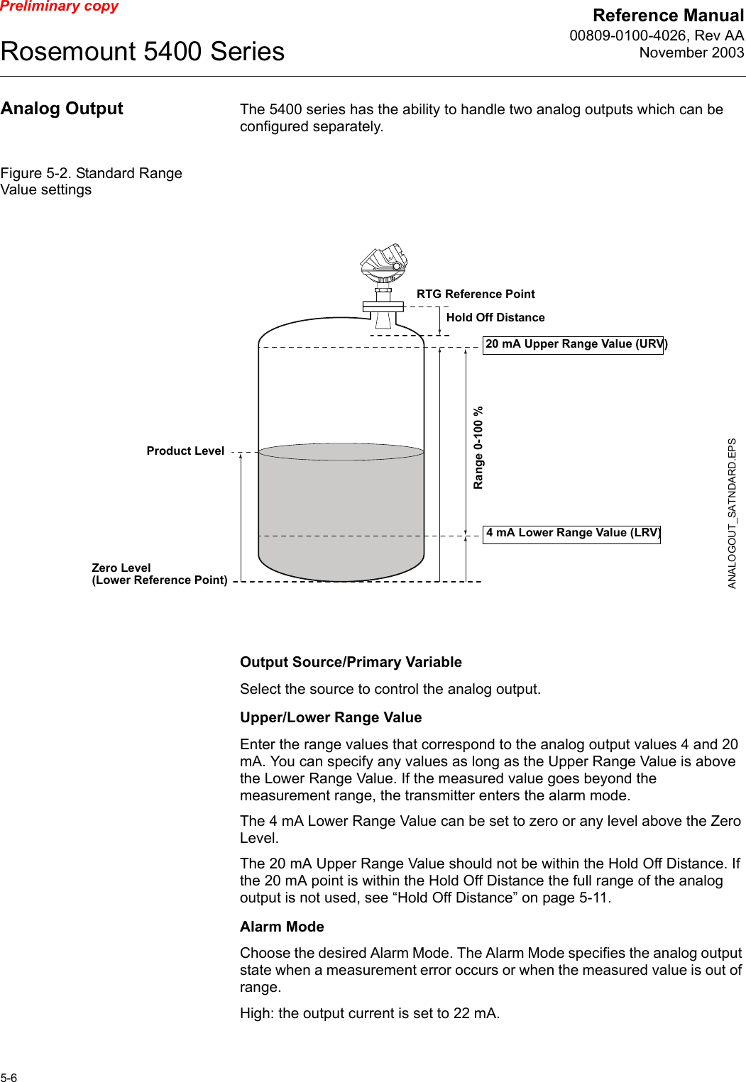 Reference Manual00809-0100-4026, Rev AANovember 2003Rosemount 5400 Series5-6Preliminary copyAnalog Output The 5400 series has the ability to handle two analog outputs which can be configured separately.Figure 5-2. Standard Range Value settingsOutput Source/Primary VariableSelect the source to control the analog output.Upper/Lower Range ValueEnter the range values that correspond to the analog output values 4 and 20 mA. You can specify any values as long as the Upper Range Value is above the Lower Range Value. If the measured value goes beyond the measurement range, the transmitter enters the alarm mode. The 4 mA Lower Range Value can be set to zero or any level above the Zero Level. The 20 mA Upper Range Value should not be within the Hold Off Distance. If the 20 mA point is within the Hold Off Distance the full range of the analog output is not used, see “Hold Off Distance” on page 5-11.Alarm ModeChoose the desired Alarm Mode. The Alarm Mode specifies the analog output state when a measurement error occurs or when the measured value is out of range.High: the output current is set to 22 mA.20 mA Upper Range Value (URV)Product Level4 mA Lower Range Value (LRV)Range 0-100 %ANALOGOUT_SATNDARD.EPSZero Level (Lower Reference Point)RTG Reference PointHold Off Distance