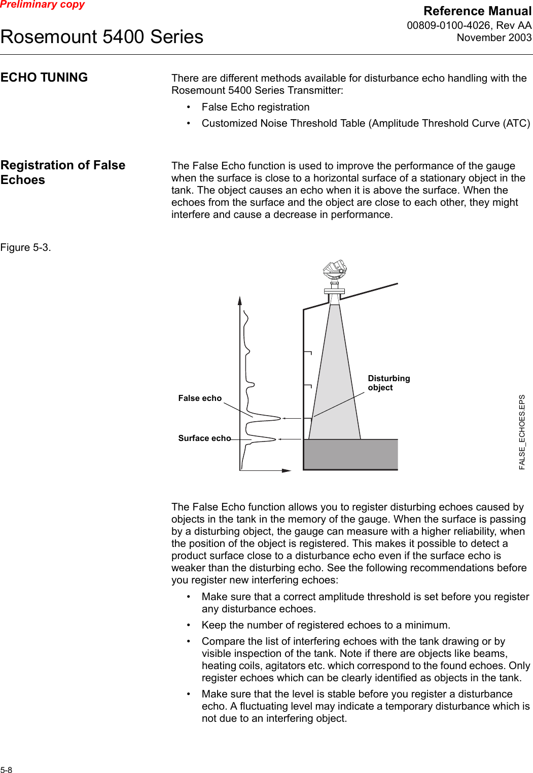 Reference Manual00809-0100-4026, Rev AANovember 2003Rosemount 5400 Series5-8Preliminary copyECHO TUNING There are different methods available for disturbance echo handling with the Rosemount 5400 Series Transmitter:• False Echo registration• Customized Noise Threshold Table (Amplitude Threshold Curve (ATC)Registration of False EchoesThe False Echo function is used to improve the performance of the gauge when the surface is close to a horizontal surface of a stationary object in the tank. The object causes an echo when it is above the surface. When the echoes from the surface and the object are close to each other, they might interfere and cause a decrease in performance.Figure 5-3. The False Echo function allows you to register disturbing echoes caused by objects in the tank in the memory of the gauge. When the surface is passing by a disturbing object, the gauge can measure with a higher reliability, when the position of the object is registered. This makes it possible to detect a product surface close to a disturbance echo even if the surface echo is weaker than the disturbing echo. See the following recommendations before you register new interfering echoes:• Make sure that a correct amplitude threshold is set before you register any disturbance echoes.• Keep the number of registered echoes to a minimum. • Compare the list of interfering echoes with the tank drawing or by visible inspection of the tank. Note if there are objects like beams, heating coils, agitators etc. which correspond to the found echoes. Only register echoes which can be clearly identified as objects in the tank.• Make sure that the level is stable before you register a disturbance echo. A fluctuating level may indicate a temporary disturbance which is not due to an interfering object.FALSE_ECHOES.EPSFalse echoSurface echoDisturbing object