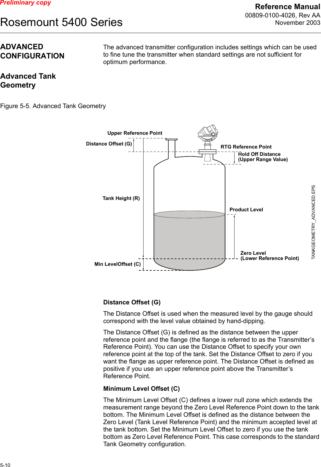 Reference Manual00809-0100-4026, Rev AANovember 2003Rosemount 5400 Series5-10Preliminary copyADVANCED CONFIGURATIONThe advanced transmitter configuration includes settings which can be used to fine tune the transmitter when standard settings are not sufficient for optimum performance.Advanced Tank GeometryFigure 5-5. Advanced Tank GeometryDistance Offset (G)The Distance Offset is used when the measured level by the gauge should correspond with the level value obtained by hand-dipping.The Distance Offset (G) is defined as the distance between the upper reference point and the flange (the flange is referred to as the Transmitter’s Reference Point). You can use the Distance Offset to specify your own reference point at the top of the tank. Set the Distance Offset to zero if you want the flange as upper reference point. The Distance Offset is defined as positive if you use an upper reference point above the Transmitter’s Reference Point. Minimum Level Offset (C)The Minimum Level Offset (C) defines a lower null zone which extends the measurement range beyond the Zero Level Reference Point down to the tank bottom. The Minimum Level Offset is defined as the distance between the Zero Level (Tank Level Reference Point) and the minimum accepted level at the tank bottom. Set the Minimum Level Offset to zero if you use the tank bottom as Zero Level Reference Point. This case corresponds to the standard Tank Geometry configuration.Tank Height (R)Product LevelUpper Reference PointZero Level (Lower Reference Point)TANKGEOMETRY_ADVANCED.EPSDistance Offset (G)Min LevelOffset (C)RTG Reference PointHold Off Distance (Upper Range Value)