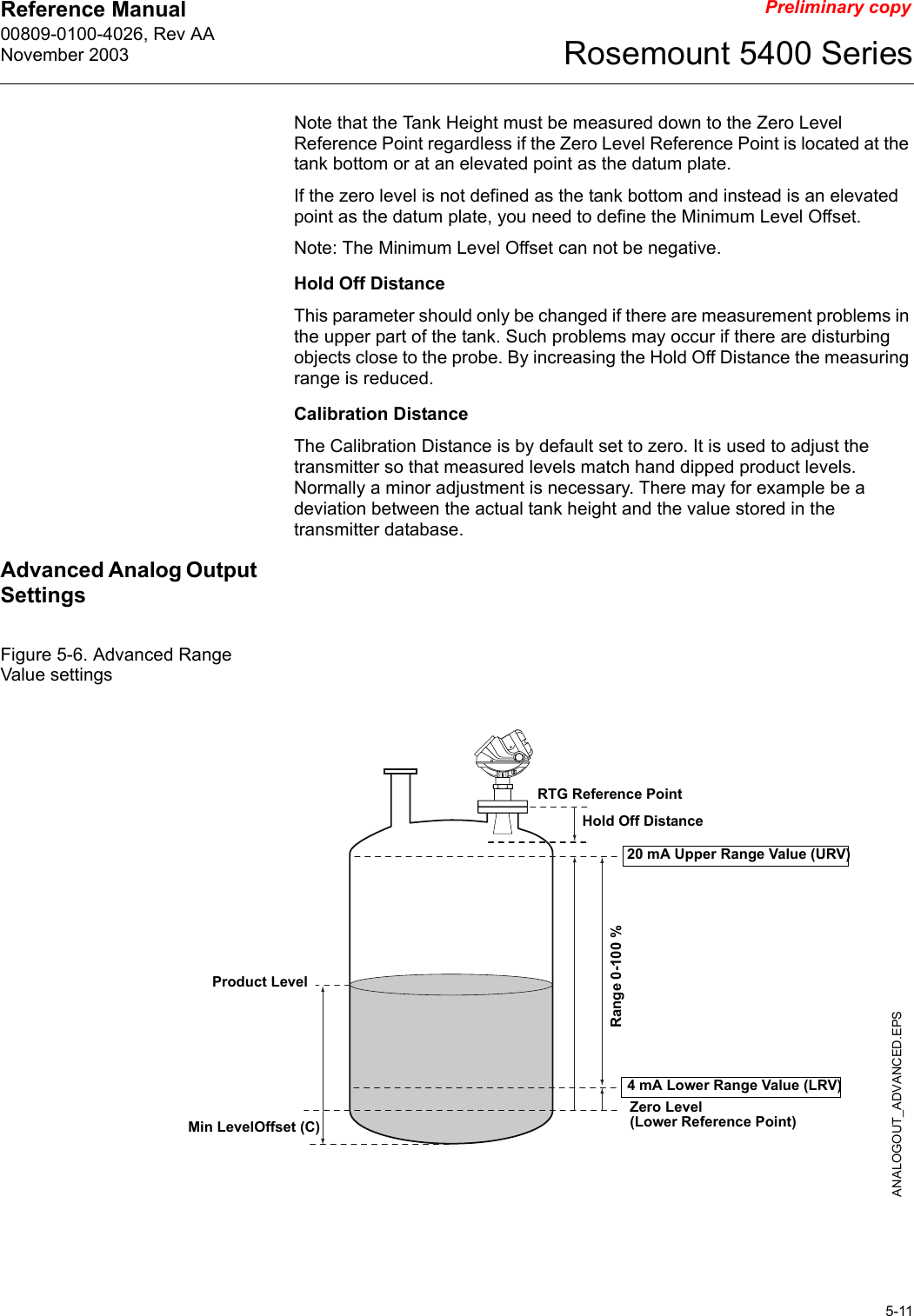 Reference Manual 00809-0100-4026, Rev AANovember 20035-11Rosemount 5400 SeriesPreliminary copyNote that the Tank Height must be measured down to the Zero Level Reference Point regardless if the Zero Level Reference Point is located at the tank bottom or at an elevated point as the datum plate.If the zero level is not defined as the tank bottom and instead is an elevated point as the datum plate, you need to define the Minimum Level Offset.Note: The Minimum Level Offset can not be negative.Hold Off DistanceThis parameter should only be changed if there are measurement problems in the upper part of the tank. Such problems may occur if there are disturbing objects close to the probe. By increasing the Hold Off Distance the measuring range is reduced.Calibration DistanceThe Calibration Distance is by default set to zero. It is used to adjust the transmitter so that measured levels match hand dipped product levels. Normally a minor adjustment is necessary. There may for example be a deviation between the actual tank height and the value stored in the transmitter database.Advanced Analog Output SettingsFigure 5-6. Advanced Range Value settings20 mA Upper Range Value (URV)Product Level4 mA Lower Range Value (LRV)Range 0-100 %ANALOGOUT_ADVANCED.EPSZero Level (Lower Reference Point)RTG Reference PointMin LevelOffset (C)Hold Off Distance