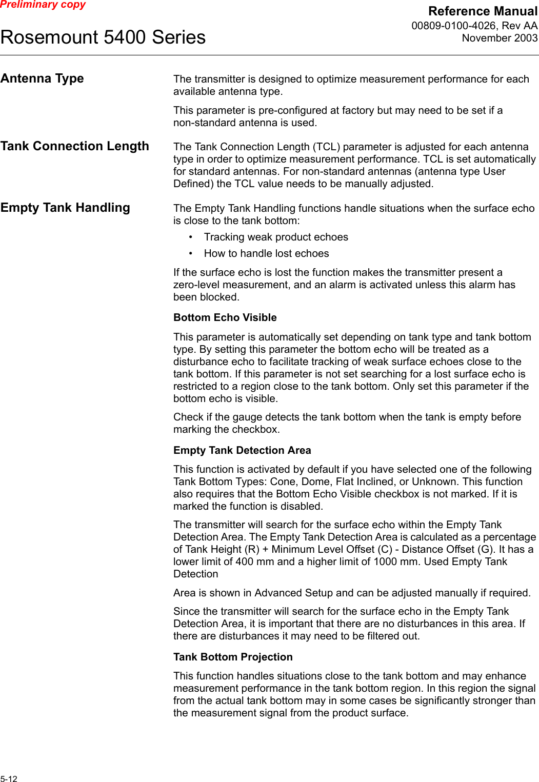 Reference Manual00809-0100-4026, Rev AANovember 2003Rosemount 5400 Series5-12Preliminary copyAntenna Type The transmitter is designed to optimize measurement performance for each available antenna type. This parameter is pre-configured at factory but may need to be set if a non-standard antenna is used.Tank Connection Length The Tank Connection Length (TCL) parameter is adjusted for each antenna type in order to optimize measurement performance. TCL is set automatically for standard antennas. For non-standard antennas (antenna type User Defined) the TCL value needs to be manually adjusted.Empty Tank Handling The Empty Tank Handling functions handle situations when the surface echo is close to the tank bottom:• Tracking weak product echoes• How to handle lost echoesIf the surface echo is lost the function makes the transmitter present a zero-level measurement, and an alarm is activated unless this alarm has been blocked.Bottom Echo VisibleThis parameter is automatically set depending on tank type and tank bottom type. By setting this parameter the bottom echo will be treated as a disturbance echo to facilitate tracking of weak surface echoes close to the tank bottom. If this parameter is not set searching for a lost surface echo is restricted to a region close to the tank bottom. Only set this parameter if the bottom echo is visible.Check if the gauge detects the tank bottom when the tank is empty before marking the checkbox.Empty Tank Detection AreaThis function is activated by default if you have selected one of the following Tank Bottom Types: Cone, Dome, Flat Inclined, or Unknown. This function also requires that the Bottom Echo Visible checkbox is not marked. If it is marked the function is disabled.The transmitter will search for the surface echo within the Empty Tank Detection Area. The Empty Tank Detection Area is calculated as a percentage of Tank Height (R) + Minimum Level Offset (C) - Distance Offset (G). It has a lower limit of 400 mm and a higher limit of 1000 mm. Used Empty Tank DetectionArea is shown in Advanced Setup and can be adjusted manually if required.Since the transmitter will search for the surface echo in the Empty Tank Detection Area, it is important that there are no disturbances in this area. If there are disturbances it may need to be filtered out.Tank Bottom ProjectionThis function handles situations close to the tank bottom and may enhance measurement performance in the tank bottom region. In this region the signal from the actual tank bottom may in some cases be significantly stronger than the measurement signal from the product surface.