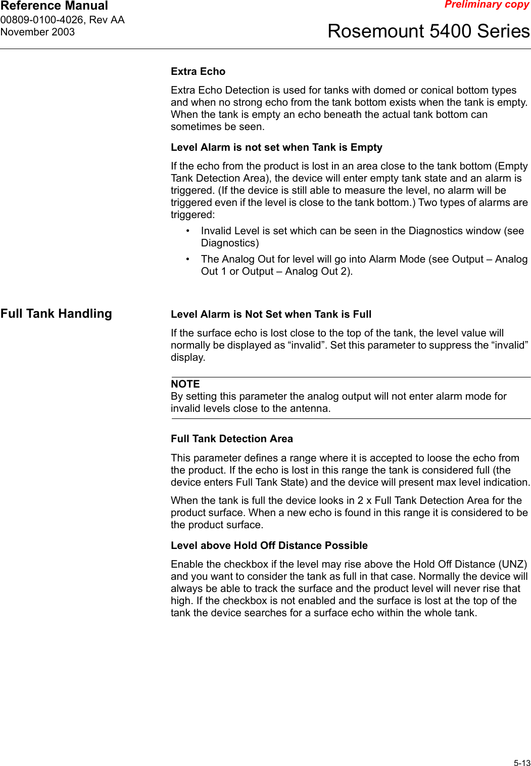 Reference Manual 00809-0100-4026, Rev AANovember 20035-13Rosemount 5400 SeriesPreliminary copyExtra EchoExtra Echo Detection is used for tanks with domed or conical bottom types and when no strong echo from the tank bottom exists when the tank is empty. When the tank is empty an echo beneath the actual tank bottom can sometimes be seen.Level Alarm is not set when Tank is EmptyIf the echo from the product is lost in an area close to the tank bottom (Empty Tank Detection Area), the device will enter empty tank state and an alarm is triggered. (If the device is still able to measure the level, no alarm will be triggered even if the level is close to the tank bottom.) Two types of alarms are triggered:• Invalid Level is set which can be seen in the Diagnostics window (see Diagnostics)• The Analog Out for level will go into Alarm Mode (see Output – Analog Out 1 or Output – Analog Out 2).Full Tank Handling Level Alarm is Not Set when Tank is FullIf the surface echo is lost close to the top of the tank, the level value will normally be displayed as “invalid”. Set this parameter to suppress the “invalid” display.NOTEBy setting this parameter the analog output will not enter alarm mode for invalid levels close to the antenna.Full Tank Detection AreaThis parameter defines a range where it is accepted to loose the echo from the product. If the echo is lost in this range the tank is considered full (the device enters Full Tank State) and the device will present max level indication.When the tank is full the device looks in 2 x Full Tank Detection Area for the product surface. When a new echo is found in this range it is considered to be the product surface.Level above Hold Off Distance PossibleEnable the checkbox if the level may rise above the Hold Off Distance (UNZ) and you want to consider the tank as full in that case. Normally the device will always be able to track the surface and the product level will never rise that high. If the checkbox is not enabled and the surface is lost at the top of the tank the device searches for a surface echo within the whole tank.