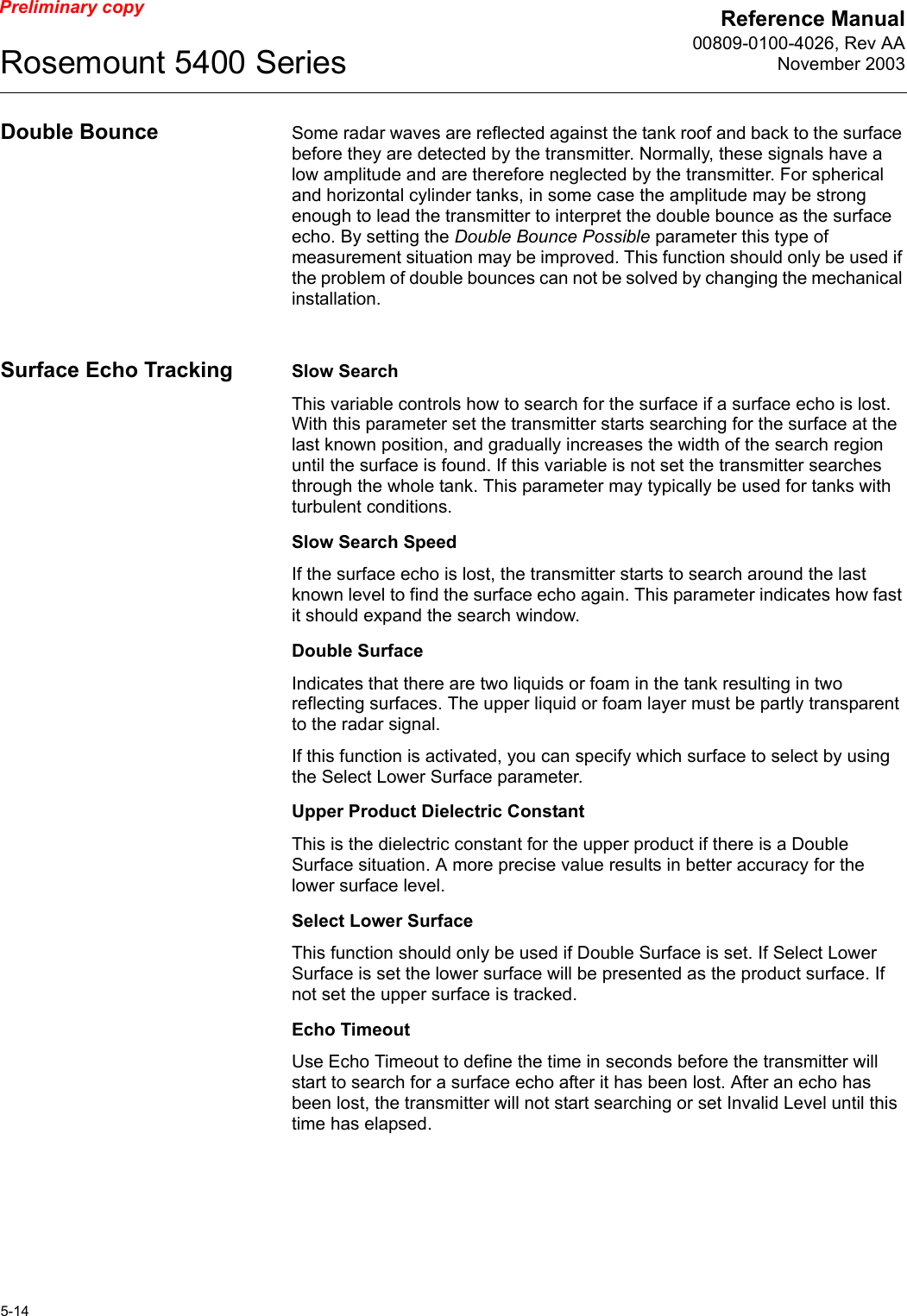 Reference Manual00809-0100-4026, Rev AANovember 2003Rosemount 5400 Series5-14Preliminary copyDouble Bounce Some radar waves are reflected against the tank roof and back to the surface before they are detected by the transmitter. Normally, these signals have a low amplitude and are therefore neglected by the transmitter. For spherical and horizontal cylinder tanks, in some case the amplitude may be strong enough to lead the transmitter to interpret the double bounce as the surface echo. By setting the Double Bounce Possible parameter this type of measurement situation may be improved. This function should only be used if the problem of double bounces can not be solved by changing the mechanical installation.Surface Echo Tracking Slow SearchThis variable controls how to search for the surface if a surface echo is lost. With this parameter set the transmitter starts searching for the surface at the last known position, and gradually increases the width of the search region until the surface is found. If this variable is not set the transmitter searches through the whole tank. This parameter may typically be used for tanks with turbulent conditions.Slow Search SpeedIf the surface echo is lost, the transmitter starts to search around the last known level to find the surface echo again. This parameter indicates how fast it should expand the search window.Double SurfaceIndicates that there are two liquids or foam in the tank resulting in two reflecting surfaces. The upper liquid or foam layer must be partly transparent to the radar signal. If this function is activated, you can specify which surface to select by using the Select Lower Surface parameter.Upper Product Dielectric ConstantThis is the dielectric constant for the upper product if there is a Double Surface situation. A more precise value results in better accuracy for the lower surface level.Select Lower SurfaceThis function should only be used if Double Surface is set. If Select Lower Surface is set the lower surface will be presented as the product surface. If not set the upper surface is tracked.Echo TimeoutUse Echo Timeout to define the time in seconds before the transmitter will start to search for a surface echo after it has been lost. After an echo has been lost, the transmitter will not start searching or set Invalid Level until this time has elapsed.