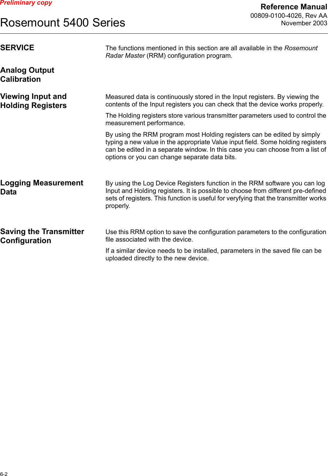 Reference Manual00809-0100-4026, Rev AANovember 2003Rosemount 5400 Series6-2Preliminary copySERVICE The functions mentioned in this section are all available in the Rosemount Radar Master (RRM) configuration program. Analog Output CalibrationViewing Input and Holding RegistersMeasured data is continuously stored in the Input registers. By viewing the contents of the Input registers you can check that the device works properly. The Holding registers store various transmitter parameters used to control the measurement performance.By using the RRM program most Holding registers can be edited by simply typing a new value in the appropriate Value input field. Some holding registers can be edited in a separate window. In this case you can choose from a list of options or you can change separate data bits.Logging Measurement Data By using the Log Device Registers function in the RRM software you can log Input and Holding registers. It is possible to choose from different pre-defined sets of registers. This function is useful for veryfying that the transmitter works properly.Saving the Transmitter ConfigurationUse this RRM option to save the configuration parameters to the configuration file associated with the device.If a similar device needs to be installed, parameters in the saved file can be uploaded directly to the new device.