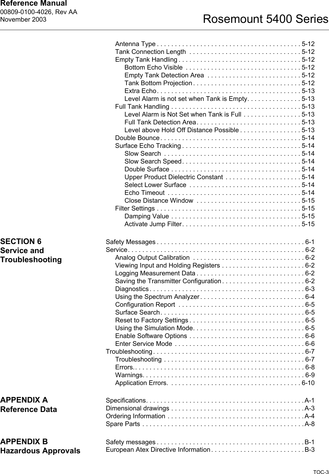 Reference Manual 00809-0100-4026, Rev AANovember 2003TOC-3Rosemount 5400 SeriesAntenna Type . . . . . . . . . . . . . . . . . . . . . . . . . . . . . . . . . . . . . . . . 5-12Tank Connection Length  . . . . . . . . . . . . . . . . . . . . . . . . . . . . . . . 5-12Empty Tank Handling . . . . . . . . . . . . . . . . . . . . . . . . . . . . . . . . . . 5-12Bottom Echo Visible  . . . . . . . . . . . . . . . . . . . . . . . . . . . . . . . . 5-12Empty Tank Detection Area  . . . . . . . . . . . . . . . . . . . . . . . . . . 5-12Tank Bottom Projection . . . . . . . . . . . . . . . . . . . . . . . . . . . . . . 5-12Extra Echo. . . . . . . . . . . . . . . . . . . . . . . . . . . . . . . . . . . . . . . . 5-13Level Alarm is not set when Tank is Empty. . . . . . . . . . . . . . . 5-13Full Tank Handling . . . . . . . . . . . . . . . . . . . . . . . . . . . . . . . . . . . . 5-13Level Alarm is Not Set when Tank is Full . . . . . . . . . . . . . . . . 5-13Full Tank Detection Area. . . . . . . . . . . . . . . . . . . . . . . . . . . . . 5-13Level above Hold Off Distance Possible . . . . . . . . . . . . . . . . . 5-13Double Bounce . . . . . . . . . . . . . . . . . . . . . . . . . . . . . . . . . . . . . . . 5-14Surface Echo Tracking . . . . . . . . . . . . . . . . . . . . . . . . . . . . . . . . . 5-14Slow Search  . . . . . . . . . . . . . . . . . . . . . . . . . . . . . . . . . . . . . . 5-14Slow Search Speed. . . . . . . . . . . . . . . . . . . . . . . . . . . . . . . . . 5-14Double Surface . . . . . . . . . . . . . . . . . . . . . . . . . . . . . . . . . . . . 5-14Upper Product Dielectric Constant  . . . . . . . . . . . . . . . . . . . . . 5-14Select Lower Surface  . . . . . . . . . . . . . . . . . . . . . . . . . . . . . . . 5-14Echo Timeout  . . . . . . . . . . . . . . . . . . . . . . . . . . . . . . . . . . . . . 5-14Close Distance Window  . . . . . . . . . . . . . . . . . . . . . . . . . . . . . 5-15Filter Settings . . . . . . . . . . . . . . . . . . . . . . . . . . . . . . . . . . . . . . . . 5-15Damping Value . . . . . . . . . . . . . . . . . . . . . . . . . . . . . . . . . . . . 5-15Activate Jump Filter. . . . . . . . . . . . . . . . . . . . . . . . . . . . . . . . . 5-15SECTION 6Service and TroubleshootingSafety Messages . . . . . . . . . . . . . . . . . . . . . . . . . . . . . . . . . . . . . . . . . 6-1Service. . . . . . . . . . . . . . . . . . . . . . . . . . . . . . . . . . . . . . . . . . . . . . . . . 6-2Analog Output Calibration  . . . . . . . . . . . . . . . . . . . . . . . . . . . . . . . 6-2Viewing Input and Holding Registers . . . . . . . . . . . . . . . . . . . . . . . 6-2Logging Measurement Data . . . . . . . . . . . . . . . . . . . . . . . . . . . . . . 6-2Saving the Transmitter Configuration. . . . . . . . . . . . . . . . . . . . . . . 6-2Diagnostics . . . . . . . . . . . . . . . . . . . . . . . . . . . . . . . . . . . . . . . . . . . 6-3Using the Spectrum Analyzer . . . . . . . . . . . . . . . . . . . . . . . . . . . . . 6-4Configuration Report  . . . . . . . . . . . . . . . . . . . . . . . . . . . . . . . . . . . 6-5Surface Search. . . . . . . . . . . . . . . . . . . . . . . . . . . . . . . . . . . . . . . . 6-5Reset to Factory Settings . . . . . . . . . . . . . . . . . . . . . . . . . . . . . . . . 6-5Using the Simulation Mode. . . . . . . . . . . . . . . . . . . . . . . . . . . . . . . 6-5Enable Software Options . . . . . . . . . . . . . . . . . . . . . . . . . . . . . . . . 6-6Enter Service Mode  . . . . . . . . . . . . . . . . . . . . . . . . . . . . . . . . . . . . 6-6Troubleshooting. . . . . . . . . . . . . . . . . . . . . . . . . . . . . . . . . . . . . . . . . . 6-7Troubleshooting . . . . . . . . . . . . . . . . . . . . . . . . . . . . . . . . . . . . . . . 6-7Errors.. . . . . . . . . . . . . . . . . . . . . . . . . . . . . . . . . . . . . . . . . . . . . . . 6-8Warnings. . . . . . . . . . . . . . . . . . . . . . . . . . . . . . . . . . . . . . . . . . . . . 6-9Application Errors.  . . . . . . . . . . . . . . . . . . . . . . . . . . . . . . . . . . . . 6-10APPENDIX AReference DataSpecifications. . . . . . . . . . . . . . . . . . . . . . . . . . . . . . . . . . . . . . . . . . . . A-1Dimensional drawings . . . . . . . . . . . . . . . . . . . . . . . . . . . . . . . . . . . . . A-3Ordering Information . . . . . . . . . . . . . . . . . . . . . . . . . . . . . . . . . . . . . .A-4Spare Parts . . . . . . . . . . . . . . . . . . . . . . . . . . . . . . . . . . . . . . . . . . . . . A-8APPENDIX BHazardous ApprovalsSafety messages . . . . . . . . . . . . . . . . . . . . . . . . . . . . . . . . . . . . . . . . . B-1European Atex Directive Information . . . . . . . . . . . . . . . . . . . . . . . . . . B-3