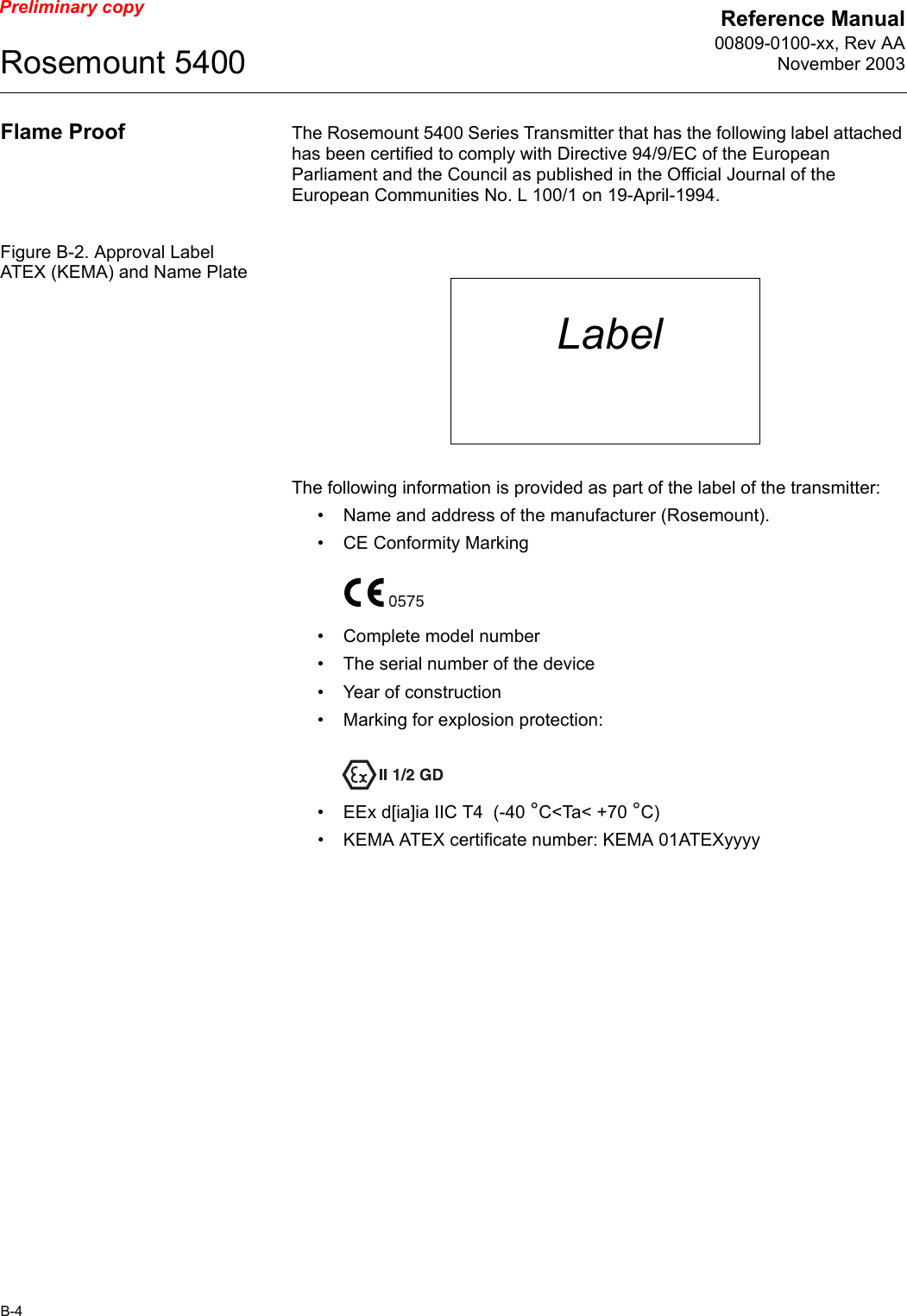 Reference Manual00809-0100-xx, Rev AANovember 2003Rosemount 5400B-4Preliminary copyFlame Proof The Rosemount 5400 Series Transmitter that has the following label attached has been certified to comply with Directive 94/9/EC of the European Parliament and the Council as published in the Official Journal of the European Communities No. L 100/1 on 19-April-1994.Figure B-2. Approval Label ATEX (KEMA) and Name PlateThe following information is provided as part of the label of the transmitter:• Name and address of the manufacturer (Rosemount).• CE Conformity Marking• Complete model number• The serial number of the device• Year of construction• Marking for explosion protection:• EEx d[ia]ia IIC T4  (-40 °C&lt;Ta&lt; +70 °C)• KEMA ATEX certificate number: KEMA 01ATEXyyyyLabel
