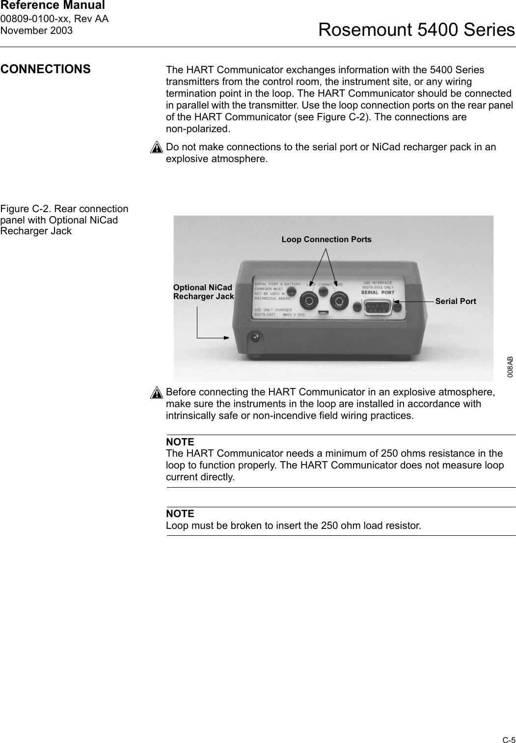 Reference Manual 00809-0100-xx, Rev AANovember 2003C-5Rosemount 5400 SeriesCONNECTIONS The HART Communicator exchanges information with the 5400 Series transmitters from the control room, the instrument site, or any wiring termination point in the loop. The HART Communicator should be connected in parallel with the transmitter. Use the loop connection ports on the rear panel of the HART Communicator (see Figure C-2). The connections are non-polarized. Do not make connections to the serial port or NiCad recharger pack in an explosive atmosphere.Figure C-2. Rear connection panel with Optional NiCad Recharger JackBefore connecting the HART Communicator in an explosive atmosphere, make sure the instruments in the loop are installed in accordance with intrinsically safe or non-incendive field wiring practices. NOTEThe HART Communicator needs a minimum of 250 ohms resistance in the loop to function properly. The HART Communicator does not measure loop current directly.NOTELoop must be broken to insert the 250 ohm load resistor.Loop Connection PortsOptional NiCad Recharger Jack Serial Port008AB