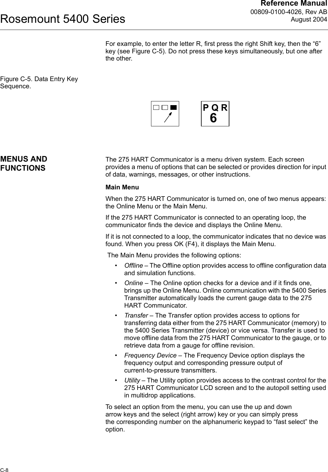 Reference Manual00809-0100-4026, Rev ABAugust 2004Rosemount 5400 SeriesC-8For example, to enter the letter R, first press the right Shift key, then the “6” key (see Figure C-5). Do not press these keys simultaneously, but one after the other.Figure C-5. Data Entry Key Sequence.MENUS AND FUNCTIONSThe 275 HART Communicator is a menu driven system. Each screen provides a menu of options that can be selected or provides direction for input of data, warnings, messages, or other instructions. Main MenuWhen the 275 HART Communicator is turned on, one of two menus appears: the Online Menu or the Main Menu.If the 275 HART Communicator is connected to an operating loop, the communicator finds the device and displays the Online Menu.If it is not connected to a loop, the communicator indicates that no device was found. When you press OK (F4), it displays the Main Menu. The Main Menu provides the following options:•Offline – The Offline option provides access to offline configuration data and simulation functions.•Online – The Online option checks for a device and if it finds one, brings up the Online Menu. Online communication with the 5400 Series Transmitter automatically loads the current gauge data to the 275 HART Communicator.•Transfer – The Transfer option provides access to options for transferring data either from the 275 HART Communicator (memory) to the 5400 Series Transmitter (device) or vice versa. Transfer is used to move offline data from the 275 HART Communicator to the gauge, or to retrieve data from a gauge for offline revision. •Frequency Device – The Frequency Device option displays the frequency output and corresponding pressure output of current-to-pressure transmitters.•Utility – The Utility option provides access to the contrast control for the 275 HART Communicator LCD screen and to the autopoll setting used in multidrop applications. To select an option from the menu, you can use the up and down arrow keys and the select (right arrow) key or you can simply press the corresponding number on the alphanumeric keypad to “fast select” the option.6P Q R