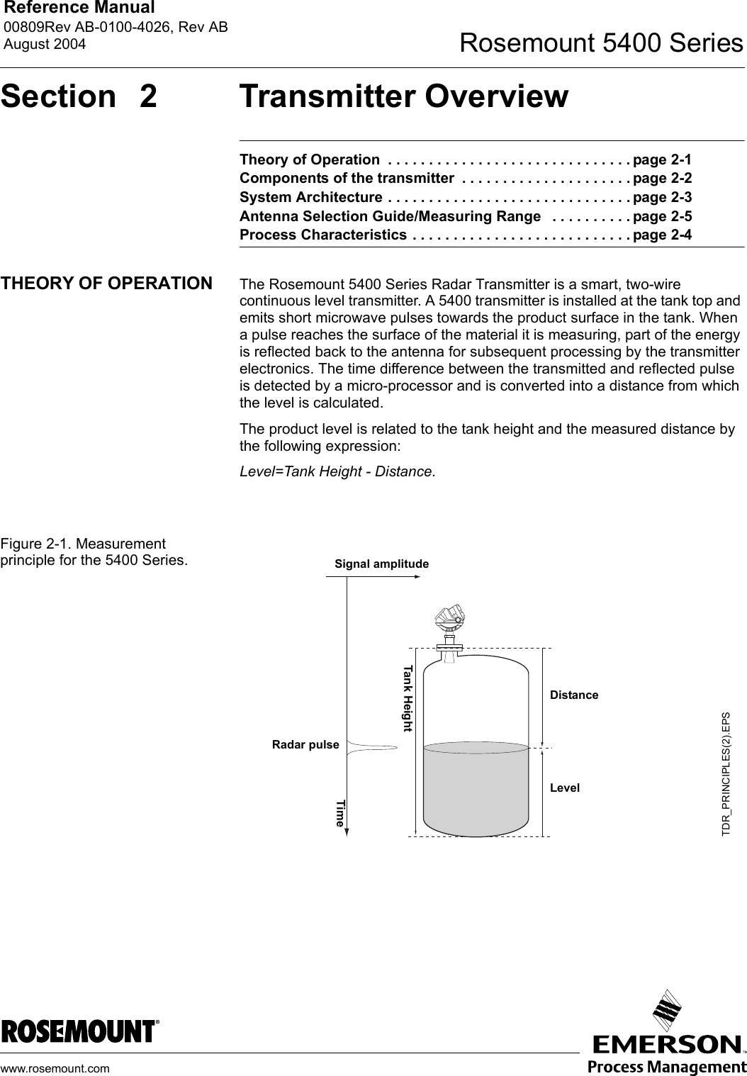 Reference Manual 00809Rev AB-0100-4026, Rev ABAugust 2004 Rosemount 5400 Serieswww.rosemount.comSection 2 Transmitter OverviewTheory of Operation  . . . . . . . . . . . . . . . . . . . . . . . . . . . . . . page 2-1Components of the transmitter  . . . . . . . . . . . . . . . . . . . . . page 2-2System Architecture . . . . . . . . . . . . . . . . . . . . . . . . . . . . . . page 2-3Antenna Selection Guide/Measuring Range   . . . . . . . . . . page 2-5Process Characteristics . . . . . . . . . . . . . . . . . . . . . . . . . . . page 2-4THEORY OF OPERATION The Rosemount 5400 Series Radar Transmitter is a smart, two-wire continuous level transmitter. A 5400 transmitter is installed at the tank top and emits short microwave pulses towards the product surface in the tank. When a pulse reaches the surface of the material it is measuring, part of the energy is reflected back to the antenna for subsequent processing by the transmitter electronics. The time difference between the transmitted and reflected pulse is detected by a micro-processor and is converted into a distance from which the level is calculated.The product level is related to the tank height and the measured distance by the following expression:Level=Tank Height - Distance.Figure 2-1. Measurement principle for the 5400 Series.TDR_PRINCIPLES(2).EPSRadar pulseTimeSignal amplitudeLevelDistanceTank Height