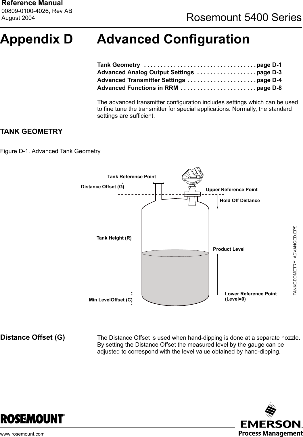 Reference Manual 00809-0100-4026, Rev ABAugust 2004 Rosemount 5400 Serieswww.rosemount.comAppendix D Advanced ConfigurationTank Geometry  . . . . . . . . . . . . . . . . . . . . . . . . . . . . . . . . . . page D-1Advanced Analog Output Settings  . . . . . . . . . . . . . . . . . . page D-3Advanced Transmitter Settings . . . . . . . . . . . . . . . . . . . . . page D-4Advanced Functions in RRM  . . . . . . . . . . . . . . . . . . . . . . . page D-8The advanced transmitter configuration includes settings which can be used to fine tune the transmitter for special applications. Normally, the standard settings are sufficient.TANK GEOMETRYFigure D-1. Advanced Tank GeometryDistance Offset (G) The Distance Offset is used when hand-dipping is done at a separate nozzle. By setting the Distance Offset the measured level by the gauge can be adjusted to correspond with the level value obtained by hand-dipping.Tank Height (R)Product LevelTank Reference PointTANKGEOMETRY_ADVANCED.EPSDistance Offset (G)Min LevelOffset (C)Upper Reference PointHold Off DistanceLower Reference Point(Level=0)