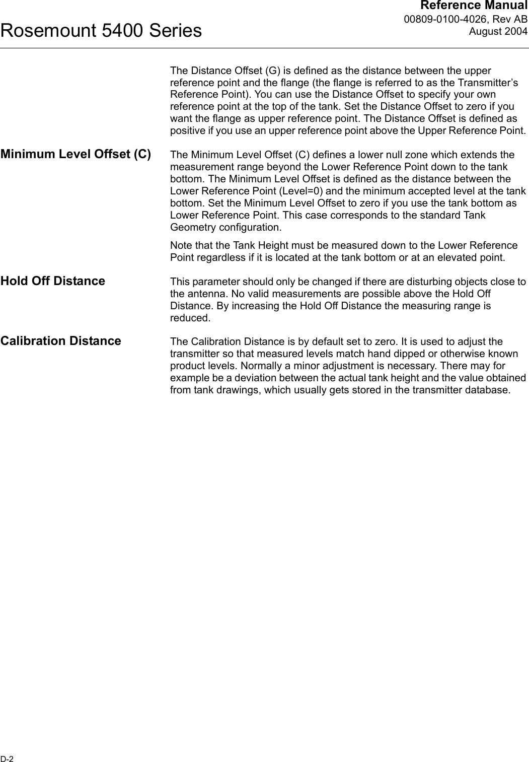 Reference Manual00809-0100-4026, Rev ABAugust 2004Rosemount 5400 SeriesD-2The Distance Offset (G) is defined as the distance between the upper reference point and the flange (the flange is referred to as the Transmitter’s Reference Point). You can use the Distance Offset to specify your own reference point at the top of the tank. Set the Distance Offset to zero if you want the flange as upper reference point. The Distance Offset is defined as positive if you use an upper reference point above the Upper Reference Point. Minimum Level Offset (C) The Minimum Level Offset (C) defines a lower null zone which extends the measurement range beyond the Lower Reference Point down to the tank bottom. The Minimum Level Offset is defined as the distance between the Lower Reference Point (Level=0) and the minimum accepted level at the tank bottom. Set the Minimum Level Offset to zero if you use the tank bottom as Lower Reference Point. This case corresponds to the standard Tank Geometry configuration.Note that the Tank Height must be measured down to the Lower Reference Point regardless if it is located at the tank bottom or at an elevated point.Hold Off Distance This parameter should only be changed if there are disturbing objects close to the antenna. No valid measurements are possible above the Hold Off Distance. By increasing the Hold Off Distance the measuring range is reduced.Calibration Distance The Calibration Distance is by default set to zero. It is used to adjust the transmitter so that measured levels match hand dipped or otherwise known product levels. Normally a minor adjustment is necessary. There may for example be a deviation between the actual tank height and the value obtained from tank drawings, which usually gets stored in the transmitter database.