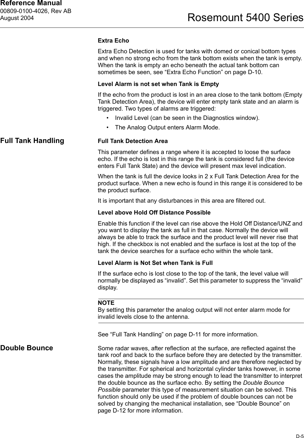 Reference Manual 00809-0100-4026, Rev ABAugust 2004D-5Rosemount 5400 SeriesExtra EchoExtra Echo Detection is used for tanks with domed or conical bottom types and when no strong echo from the tank bottom exists when the tank is empty. When the tank is empty an echo beneath the actual tank bottom can sometimes be seen, see “Extra Echo Function” on page D-10.Level Alarm is not set when Tank is EmptyIf the echo from the product is lost in an area close to the tank bottom (Empty Tank Detection Area), the device will enter empty tank state and an alarm is triggered. Two types of alarms are triggered:• Invalid Level (can be seen in the Diagnostics window).• The Analog Output enters Alarm Mode.Full Tank Handling Full Tank Detection AreaThis parameter defines a range where it is accepted to loose the surface echo. If the echo is lost in this range the tank is considered full (the device enters Full Tank State) and the device will present max level indication.When the tank is full the device looks in 2 x Full Tank Detection Area for the product surface. When a new echo is found in this range it is considered to be the product surface.It is important that any disturbances in this area are filtered out.Level above Hold Off Distance PossibleEnable this function if the level can rise above the Hold Off Distance/UNZ and you want to display the tank as full in that case. Normally the device will always be able to track the surface and the product level will never rise that high. If the checkbox is not enabled and the surface is lost at the top of the tank the device searches for a surface echo within the whole tank.Level Alarm is Not Set when Tank is FullIf the surface echo is lost close to the top of the tank, the level value will normally be displayed as “invalid”. Set this parameter to suppress the “invalid” display.NOTEBy setting this parameter the analog output will not enter alarm mode for invalid levels close to the antenna.See “Full Tank Handling” on page D-11 for more information.Double Bounce Some radar waves, after reflection at the surface, are reflected against the tank roof and back to the surface before they are detected by the transmitter. Normally, these signals have a low amplitude and are therefore neglected by the transmitter. For spherical and horizontal cylinder tanks however, in some cases the amplitude may be strong enough to lead the transmitter to interpret the double bounce as the surface echo. By setting the Double Bounce Possible parameter this type of measurement situation can be solved. This function should only be used if the problem of double bounces can not be solved by changing the mechanical installation, see “Double Bounce” on page D-12 for more information.