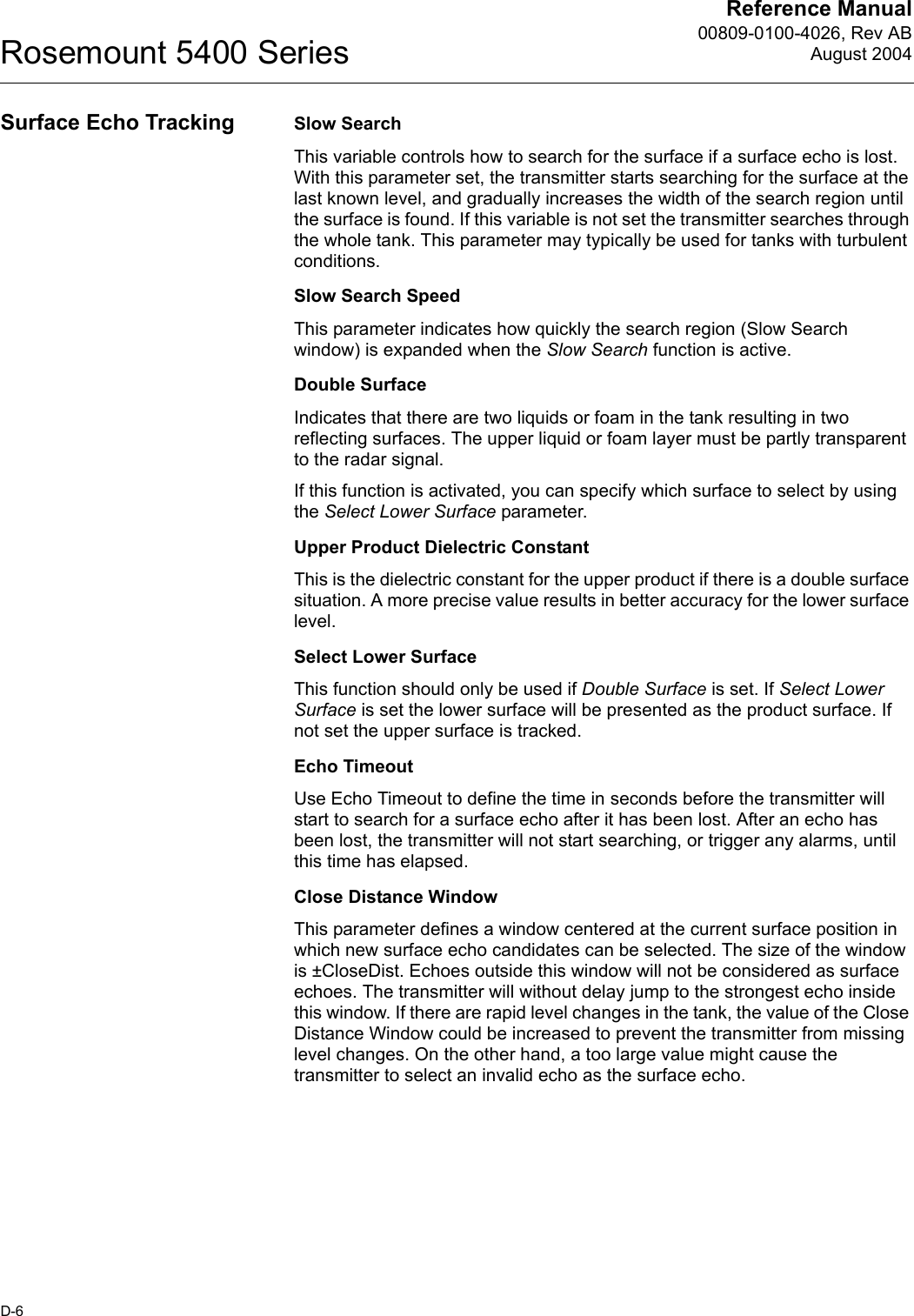 Reference Manual00809-0100-4026, Rev ABAugust 2004Rosemount 5400 SeriesD-6Surface Echo Tracking Slow SearchThis variable controls how to search for the surface if a surface echo is lost. With this parameter set, the transmitter starts searching for the surface at the last known level, and gradually increases the width of the search region until the surface is found. If this variable is not set the transmitter searches through the whole tank. This parameter may typically be used for tanks with turbulent conditions.Slow Search SpeedThis parameter indicates how quickly the search region (Slow Search window) is expanded when the Slow Search function is active.Double SurfaceIndicates that there are two liquids or foam in the tank resulting in two reflecting surfaces. The upper liquid or foam layer must be partly transparent to the radar signal. If this function is activated, you can specify which surface to select by using the Select Lower Surface parameter.Upper Product Dielectric ConstantThis is the dielectric constant for the upper product if there is a double surface situation. A more precise value results in better accuracy for the lower surface level.Select Lower SurfaceThis function should only be used if Double Surface is set. If Select Lower Surface is set the lower surface will be presented as the product surface. If not set the upper surface is tracked.Echo TimeoutUse Echo Timeout to define the time in seconds before the transmitter will start to search for a surface echo after it has been lost. After an echo has been lost, the transmitter will not start searching, or trigger any alarms, until this time has elapsed.Close Distance WindowThis parameter defines a window centered at the current surface position in which new surface echo candidates can be selected. The size of the window is ±CloseDist. Echoes outside this window will not be considered as surface echoes. The transmitter will without delay jump to the strongest echo inside this window. If there are rapid level changes in the tank, the value of the Close Distance Window could be increased to prevent the transmitter from missing level changes. On the other hand, a too large value might cause the transmitter to select an invalid echo as the surface echo.