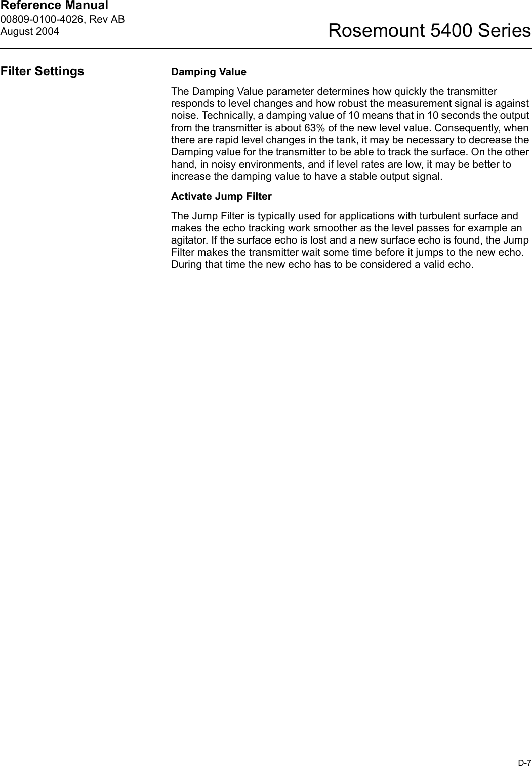 Reference Manual 00809-0100-4026, Rev ABAugust 2004D-7Rosemount 5400 SeriesFilter Settings Damping ValueThe Damping Value parameter determines how quickly the transmitter responds to level changes and how robust the measurement signal is against noise. Technically, a damping value of 10 means that in 10 seconds the output from the transmitter is about 63% of the new level value. Consequently, when there are rapid level changes in the tank, it may be necessary to decrease the Damping value for the transmitter to be able to track the surface. On the other hand, in noisy environments, and if level rates are low, it may be better to increase the damping value to have a stable output signal.Activate Jump FilterThe Jump Filter is typically used for applications with turbulent surface and makes the echo tracking work smoother as the level passes for example an agitator. If the surface echo is lost and a new surface echo is found, the Jump Filter makes the transmitter wait some time before it jumps to the new echo. During that time the new echo has to be considered a valid echo.