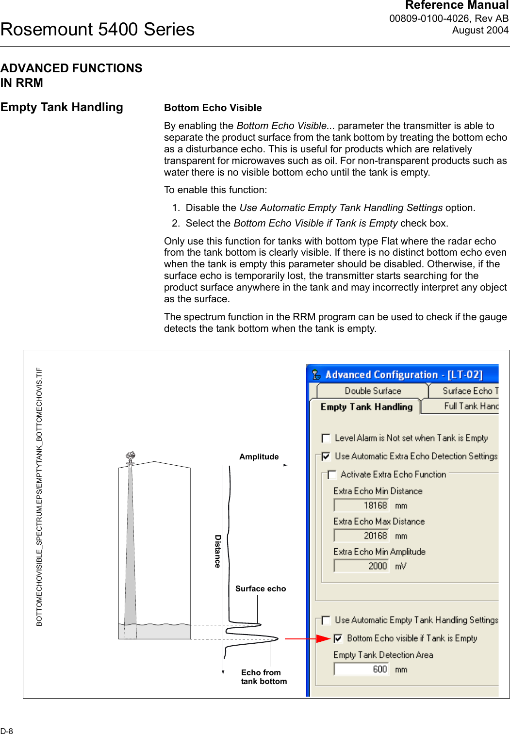 Reference Manual00809-0100-4026, Rev ABAugust 2004Rosemount 5400 SeriesD-8ADVANCED FUNCTIONS IN RRMEmpty Tank Handling Bottom Echo VisibleBy enabling the Bottom Echo Visible... parameter the transmitter is able to separate the product surface from the tank bottom by treating the bottom echo as a disturbance echo. This is useful for products which are relatively transparent for microwaves such as oil. For non-transparent products such as water there is no visible bottom echo until the tank is empty.To enable this function:1. Disable the Use Automatic Empty Tank Handling Settings option.2. Select the Bottom Echo Visible if Tank is Empty check box.Only use this function for tanks with bottom type Flat where the radar echo from the tank bottom is clearly visible. If there is no distinct bottom echo even when the tank is empty this parameter should be disabled. Otherwise, if the surface echo is temporarily lost, the transmitter starts searching for the product surface anywhere in the tank and may incorrectly interpret any object as the surface.The spectrum function in the RRM program can be used to check if the gauge detects the tank bottom when the tank is empty.BOTTOMECHOVISIBLE_SPECTRUM.EPS/EMPTYTANK_BOTTOMECHOVIS.TIFAmplitudeDistanceEcho from tank bottomSurface echo