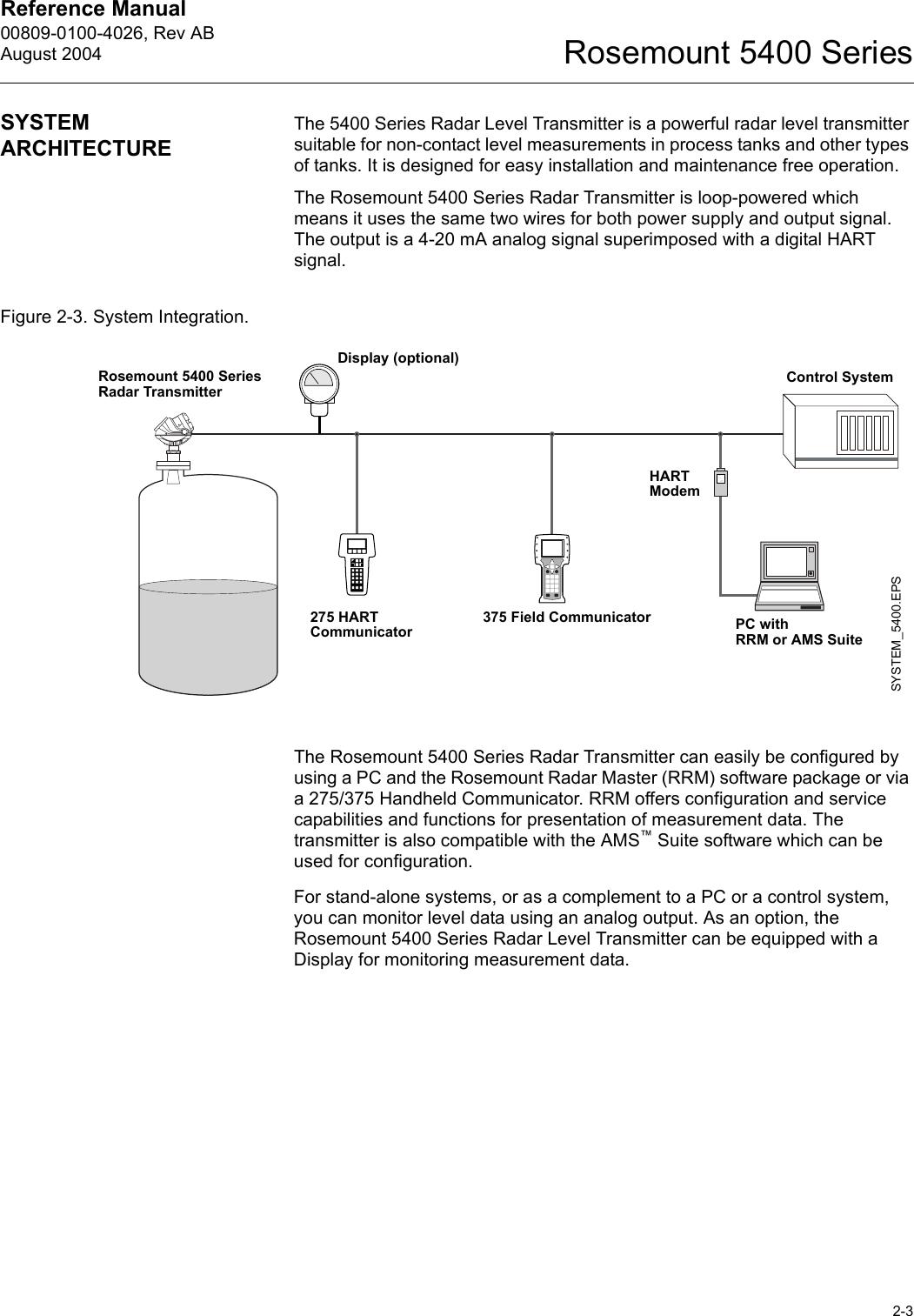 Reference Manual 00809-0100-4026, Rev ABAugust 20042-3Rosemount 5400 SeriesSYSTEM ARCHITECTUREThe 5400 Series Radar Level Transmitter is a powerful radar level transmitter suitable for non-contact level measurements in process tanks and other types of tanks. It is designed for easy installation and maintenance free operation.The Rosemount 5400 Series Radar Transmitter is loop-powered which means it uses the same two wires for both power supply and output signal. The output is a 4-20 mA analog signal superimposed with a digital HART signal.Figure 2-3. System Integration.The Rosemount 5400 Series Radar Transmitter can easily be configured by using a PC and the Rosemount Radar Master (RRM) software package or via a 275/375 Handheld Communicator. RRM offers configuration and service capabilities and functions for presentation of measurement data. The transmitter is also compatible with the AMS™ Suite software which can be used for configuration.For stand-alone systems, or as a complement to a PC or a control system, you can monitor level data using an analog output. As an option, the Rosemount 5400 Series Radar Level Transmitter can be equipped with a Display for monitoring measurement data.SYSTEM_5400.EPS375 Field Communicator275 HART Communicator PC with RRM or AMS SuiteControl SystemDisplay (optional)HARTModemRosemount 5400 Series Radar Transmitter