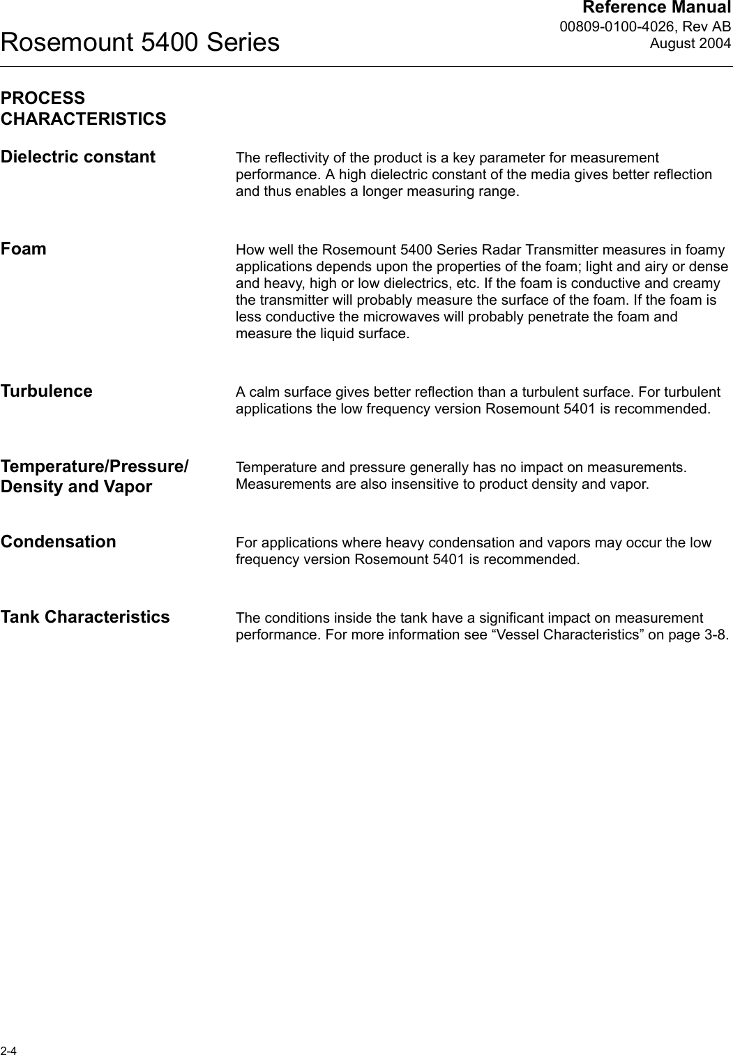 Reference Manual00809-0100-4026, Rev ABAugust 2004Rosemount 5400 Series2-4PROCESS CHARACTERISTICSDielectric constant The reflectivity of the product is a key parameter for measurement performance. A high dielectric constant of the media gives better reflection and thus enables a longer measuring range.Foam How well the Rosemount 5400 Series Radar Transmitter measures in foamy applications depends upon the properties of the foam; light and airy or dense and heavy, high or low dielectrics, etc. If the foam is conductive and creamy the transmitter will probably measure the surface of the foam. If the foam is less conductive the microwaves will probably penetrate the foam and measure the liquid surface.Turbulence A calm surface gives better reflection than a turbulent surface. For turbulent applications the low frequency version Rosemount 5401 is recommended.Temperature/Pressure/Density and VaporTemperature and pressure generally has no impact on measurements. Measurements are also insensitive to product density and vapor.Condensation For applications where heavy condensation and vapors may occur the low frequency version Rosemount 5401 is recommended.Tank Characteristics The conditions inside the tank have a significant impact on measurement performance. For more information see “Vessel Characteristics” on page 3-8.