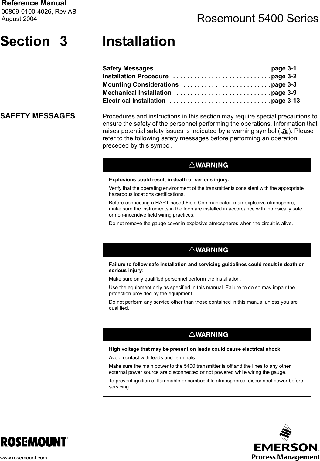 Reference Manual 00809-0100-4026, Rev ABAugust 2004 Rosemount 5400 Serieswww.rosemount.comSection 3 InstallationSafety Messages . . . . . . . . . . . . . . . . . . . . . . . . . . . . . . . . . page 3-1Installation Procedure   . . . . . . . . . . . . . . . . . . . . . . . . . . . . page 3-2Mounting Considerations   . . . . . . . . . . . . . . . . . . . . . . . . . page 3-3Mechanical Installation   . . . . . . . . . . . . . . . . . . . . . . . . . . . page 3-9Electrical Installation  . . . . . . . . . . . . . . . . . . . . . . . . . . . . . page 3-13SAFETY MESSAGES Procedures and instructions in this section may require special precautions to ensure the safety of the personnel performing the operations. Information that raises potential safety issues is indicated by a warning symbol ( ). Please refer to the following safety messages before performing an operation preceded by this symbol.Explosions could result in death or serious injury:Verify that the operating environment of the transmitter is consistent with the appropriate hazardous locations certifications.Before connecting a HART-based Field Communicator in an explosive atmosphere, make sure the instruments in the loop are installed in accordance with intrinsically safe or non-incendive field wiring practices.Do not remove the gauge cover in explosive atmospheres when the circuit is alive.Failure to follow safe installation and servicing guidelines could result in death or serious injury:Make sure only qualified personnel perform the installation.Use the equipment only as specified in this manual. Failure to do so may impair the protection provided by the equipment.Do not perform any service other than those contained in this manual unless you are qualified.High voltage that may be present on leads could cause electrical shock:Avoid contact with leads and terminals. Make sure the main power to the 5400 transmitter is off and the lines to any other external power source are disconnected or not powered while wiring the gauge.To prevent ignition of flammable or combustible atmospheres, disconnect power before servicing.