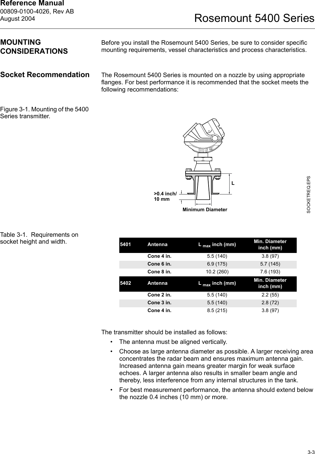 Reference Manual 00809-0100-4026, Rev ABAugust 20043-3Rosemount 5400 SeriesMOUNTING CONSIDERATIONSBefore you install the Rosemount 5400 Series, be sure to consider specific mounting requirements, vessel characteristics and process characteristics. Socket Recommendation The Rosemount 5400 Series is mounted on a nozzle by using appropriate flanges. For best performance it is recommended that the socket meets the following recommendations:Figure 3-1. Mounting of the 5400 Series transmitter.Table 3-1.  Requirements on socket height and width.The transmitter should be installed as follows:• The antenna must be aligned vertically. • Choose as large antenna diameter as possible. A larger receiving area concentrates the radar beam and ensures maximum antenna gain. Increased antenna gain means greater margin for weak surface echoes. A larger antenna also results in smaller beam angle and thereby, less interference from any internal structures in the tank.• For best measurement performance, the antenna should extend below the nozzle 0.4 inches (10 mm) or more.SOCKETREQ.EPSLMinimum Diameter&gt;0.4 inch/10 mm5401 Antenna L max inch (mm) Min. Diameter inch (mm)Cone 4 in. 5.5 (140) 3.8 (97)Cone 6 in. 6.9 (175) 5.7 (145)Cone 8 in. 10.2 (260) 7.6 (193)5402 Antenna L max inch (mm) Min. Diameter inch (mm)Cone 2 in. 5.5 (140) 2.2 (55)Cone 3 in. 5.5 (140) 2.8 (72)Cone 4 in. 8.5 (215) 3.8 (97)