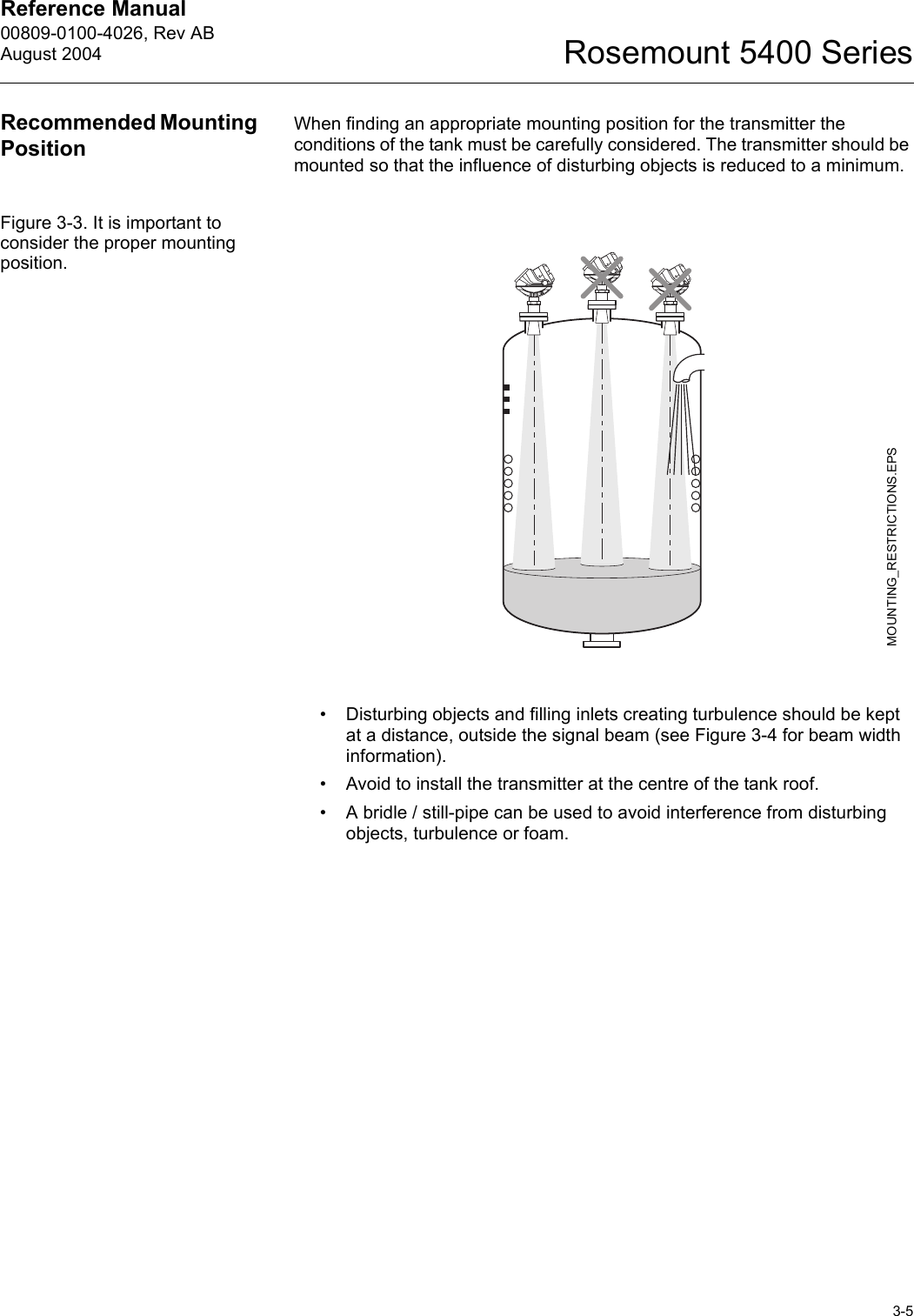 Reference Manual 00809-0100-4026, Rev ABAugust 20043-5Rosemount 5400 SeriesRecommended Mounting PositionWhen finding an appropriate mounting position for the transmitter the conditions of the tank must be carefully considered. The transmitter should be mounted so that the influence of disturbing objects is reduced to a minimum.Figure 3-3. It is important to consider the proper mounting position.• Disturbing objects and filling inlets creating turbulence should be kept at a distance, outside the signal beam (see Figure 3-4 for beam width information).• Avoid to install the transmitter at the centre of the tank roof.• A bridle / still-pipe can be used to avoid interference from disturbing objects, turbulence or foam.MOUNTING_RESTRICTIONS.EPS