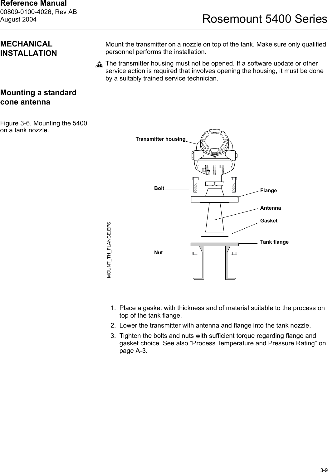 Reference Manual 00809-0100-4026, Rev ABAugust 20043-9Rosemount 5400 SeriesMECHANICAL INSTALLATIONMount the transmitter on a nozzle on top of the tank. Make sure only qualified personnel performs the installation.The transmitter housing must not be opened. If a software update or other service action is required that involves opening the housing, it must be done by a suitably trained service technician.Mounting a standard cone antennaFigure 3-6. Mounting the 5400 on a tank nozzle.1. Place a gasket with thickness and of material suitable to the process on top of the tank flange. 2. Lower the transmitter with antenna and flange into the tank nozzle.3. Tighten the bolts and nuts with sufficient torque regarding flange and gasket choice. See also “Process Temperature and Pressure Rating” on page A-3.Transmitter housingBoltGasketFlangeTank flangeAntennaMOUNT_TH_FLANGE.EPSNut