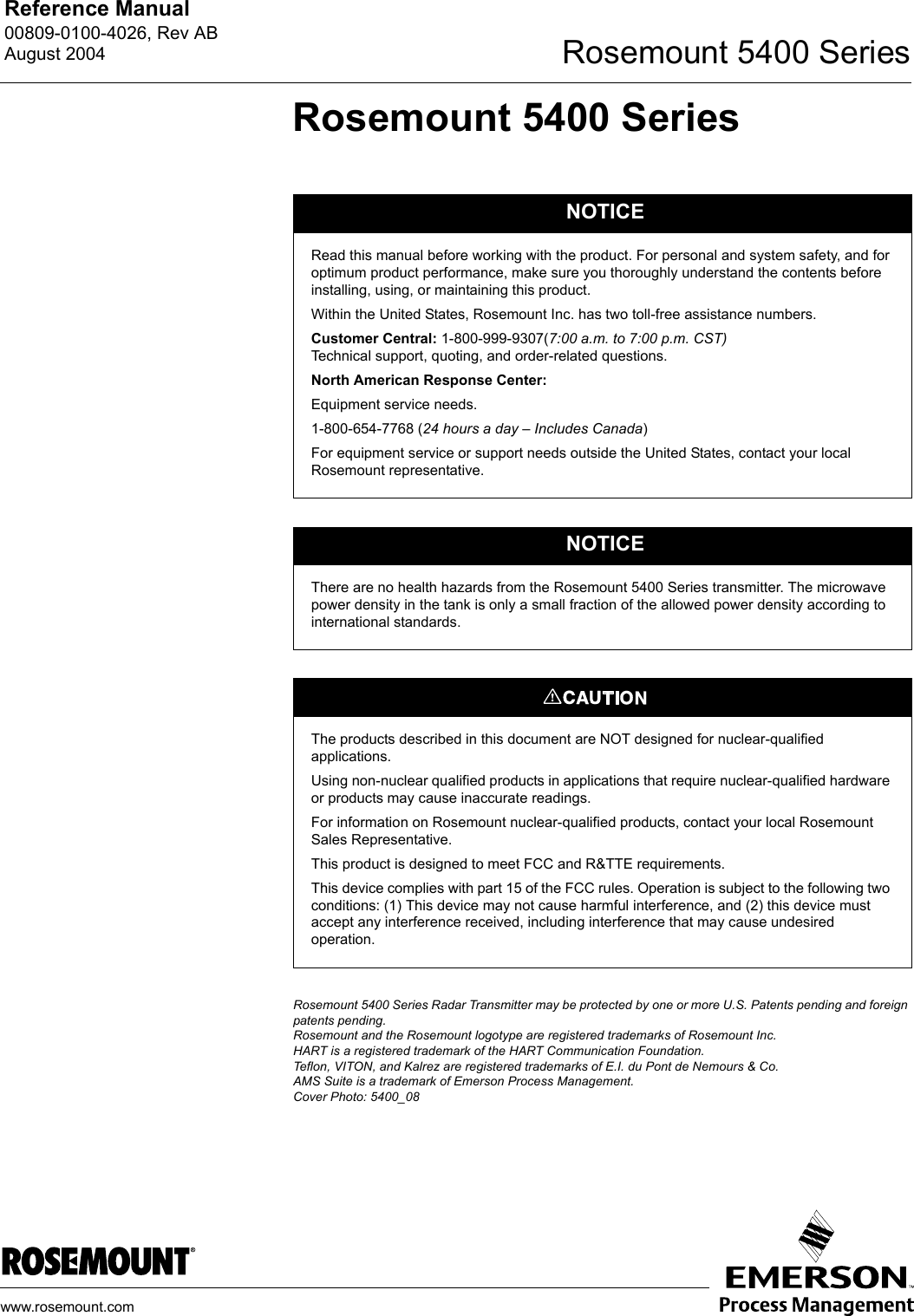 Reference Manual 00809-0100-4026, Rev ABAugust 2004 Rosemount 5400 Serieswww.rosemount.comRosemount 5400 SeriesRosemount 5400 Series Radar Transmitter may be protected by one or more U.S. Patents pending and foreign patents pending.Rosemount and the Rosemount logotype are registered trademarks of Rosemount Inc.HART is a registered trademark of the HART Communication Foundation.Teflon, VITON, and Kalrez are registered trademarks of E.I. du Pont de Nemours &amp; Co.AMS Suite is a trademark of Emerson Process Management.Cover Photo: 5400_08NOTICERead this manual before working with the product. For personal and system safety, and for optimum product performance, make sure you thoroughly understand the contents before installing, using, or maintaining this product.Within the United States, Rosemount Inc. has two toll-free assistance numbers.Customer Central: 1-800-999-9307(7:00 a.m. to 7:00 p.m. CST)Technical support, quoting, and order-related questions.North American Response Center:Equipment service needs.1-800-654-7768 (24 hours a day – Includes Canada) For equipment service or support needs outside the United States, contact your local Rosemount representative.NOTICEThere are no health hazards from the Rosemount 5400 Series transmitter. The microwave power density in the tank is only a small fraction of the allowed power density according to international standards.The products described in this document are NOT designed for nuclear-qualified applications. Using non-nuclear qualified products in applications that require nuclear-qualified hardware or products may cause inaccurate readings. For information on Rosemount nuclear-qualified products, contact your local Rosemount Sales Representative.This product is designed to meet FCC and R&amp;TTE requirements.This device complies with part 15 of the FCC rules. Operation is subject to the following two conditions: (1) This device may not cause harmful interference, and (2) this device must accept any interference received, including interference that may cause undesired operation.