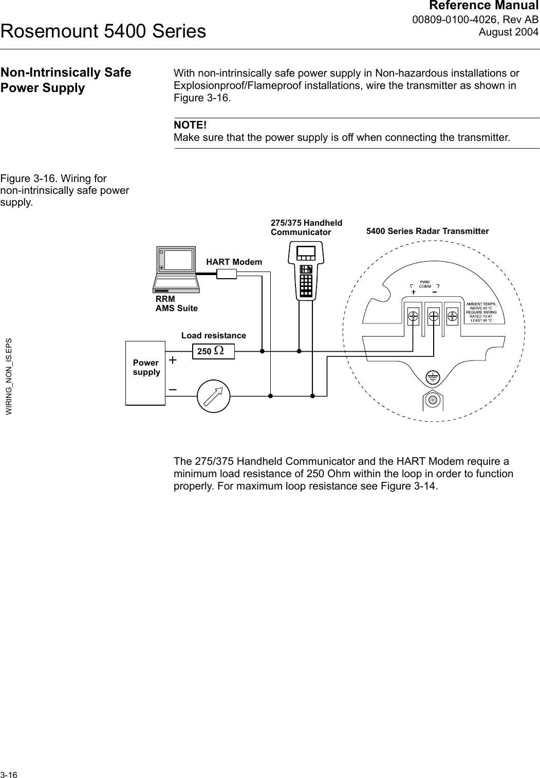 Reference Manual00809-0100-4026, Rev ABAugust 2004Rosemount 5400 Series3-16Non-Intrinsically Safe Power SupplyWith non-intrinsically safe power supply in Non-hazardous installations or Explosionproof/Flameproof installations, wire the transmitter as shown in Figure 3-16. NOTE!Make sure that the power supply is off when connecting the transmitter.Figure 3-16. Wiring for non-intrinsically safe power supply.The 275/375 Handheld Communicator and the HART Modem require a minimum load resistance of 250 Ohm within the loop in order to function properly. For maximum loop resistance see Figure 3-14.Power supplyWIRING_NON_IS.EPS275/375 Handheld CommunicatorLoad resistanceHART Modem5400 Series Radar TransmitterRRMAMS Suite 250 Ω