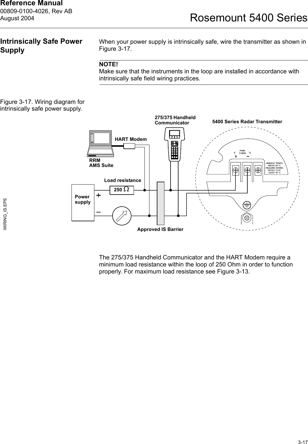 Reference Manual 00809-0100-4026, Rev ABAugust 20043-17Rosemount 5400 SeriesIntrinsically Safe Power SupplyWhen your power supply is intrinsically safe, wire the transmitter as shown in Figure 3-17.NOTE!Make sure that the instruments in the loop are installed in accordance with intrinsically safe field wiring practices.Figure 3-17. Wiring diagram for intrinsically safe power supply.The 275/375 Handheld Communicator and the HART Modem require a minimum load resistance within the loop of 250 Ohm in order to function properly. For maximum load resistance see Figure 3-13. Power supplyWIRING_IS.EPS275/375 Handheld CommunicatorHART Modem5400 Series Radar TransmitterApproved IS BarrierLoad resistance 250 ΩRRMAMS Suite
