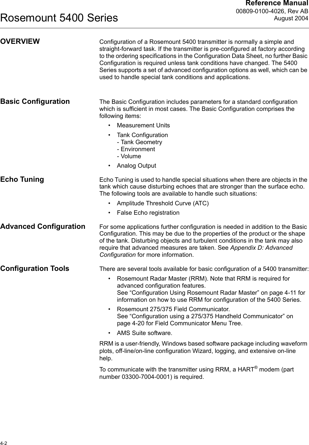 Reference Manual00809-0100-4026, Rev ABAugust 2004Rosemount 5400 Series4-2OVERVIEW Configuration of a Rosemount 5400 transmitter is normally a simple and straight-forward task. If the transmitter is pre-configured at factory according to the ordering specifications in the Configuration Data Sheet, no further Basic Configuration is required unless tank conditions have changed. The 5400 Series supports a set of advanced configuration options as well, which can be used to handle special tank conditions and applications. Basic Configuration The Basic Configuration includes parameters for a standard configuration which is sufficient in most cases. The Basic Configuration comprises the following items:• Measurement Units• Tank Configuration- Tank Geometry- Environment- Volume• Analog OutputEcho Tuning Echo Tuning is used to handle special situations when there are objects in the tank which cause disturbing echoes that are stronger than the surface echo. The following tools are available to handle such situations:• Amplitude Threshold Curve (ATC)• False Echo registrationAdvanced Configuration For some applications further configuration is needed in addition to the Basic Configuration. This may be due to the properties of the product or the shape of the tank. Disturbing objects and turbulent conditions in the tank may also require that advanced measures are taken. See Appendix D: Advanced Configuration for more information.Configuration Tools There are several tools available for basic configuration of a 5400 transmitter:• Rosemount Radar Master (RRM). Note that RRM is required for advanced configuration features. See “Configuration Using Rosemount Radar Master” on page 4-11 for information on how to use RRM for configuration of the 5400 Series.• Rosemount 275/375 Field Communicator.See “Configuration using a 275/375 Handheld Communicator” on page 4-20 for Field Communicator Menu Tree.• AMS Suite software. RRM is a user-friendly, Windows based software package including waveform plots, off-line/on-line configuration Wizard, logging, and extensive on-line help. To communicate with the transmitter using RRM, a HART® modem (part number 03300-7004-0001) is required. 