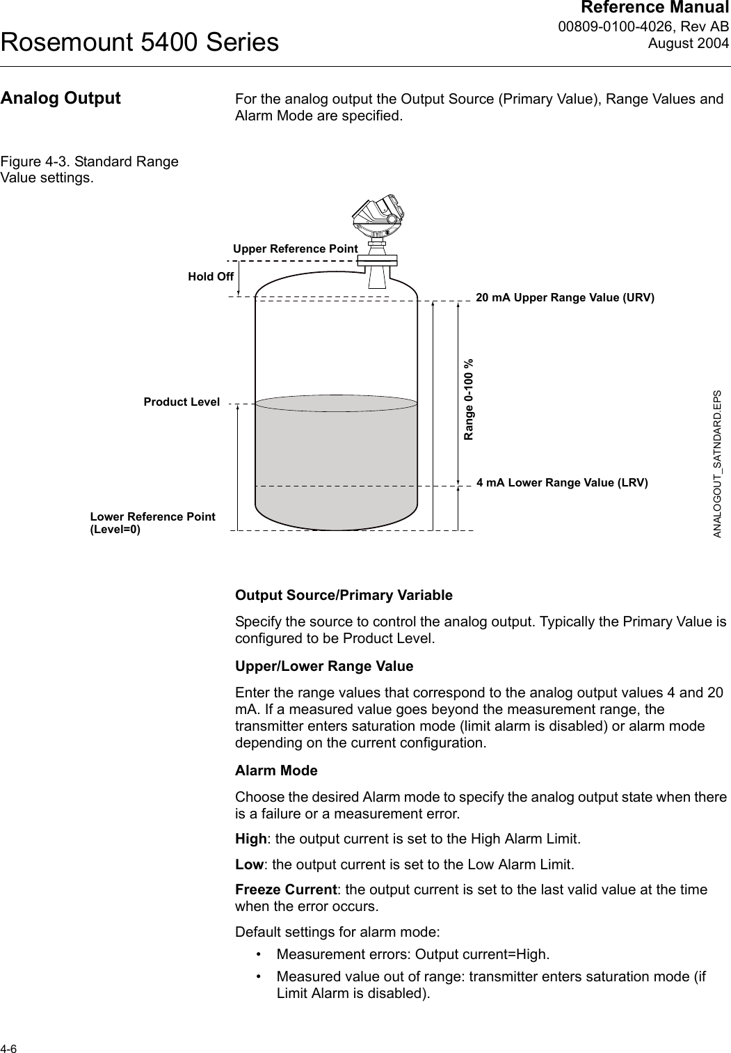 Reference Manual00809-0100-4026, Rev ABAugust 2004Rosemount 5400 Series4-6Analog Output For the analog output the Output Source (Primary Value), Range Values and Alarm Mode are specified.Figure 4-3. Standard Range Value settings.Output Source/Primary VariableSpecify the source to control the analog output. Typically the Primary Value is configured to be Product Level.Upper/Lower Range ValueEnter the range values that correspond to the analog output values 4 and 20 mA. If a measured value goes beyond the measurement range, the transmitter enters saturation mode (limit alarm is disabled) or alarm mode depending on the current configuration.Alarm ModeChoose the desired Alarm mode to specify the analog output state when there is a failure or a measurement error.High: the output current is set to the High Alarm Limit.Low: the output current is set to the Low Alarm Limit.Freeze Current: the output current is set to the last valid value at the time when the error occurs.Default settings for alarm mode:• Measurement errors: Output current=High. • Measured value out of range: transmitter enters saturation mode (if Limit Alarm is disabled).20 mA Upper Range Value (URV)Product Level4 mA Lower Range Value (LRV)Range 0-100 %ANALOGOUT_SATNDARD.EPSLower Reference Point(Level=0)Upper Reference PointHold Off