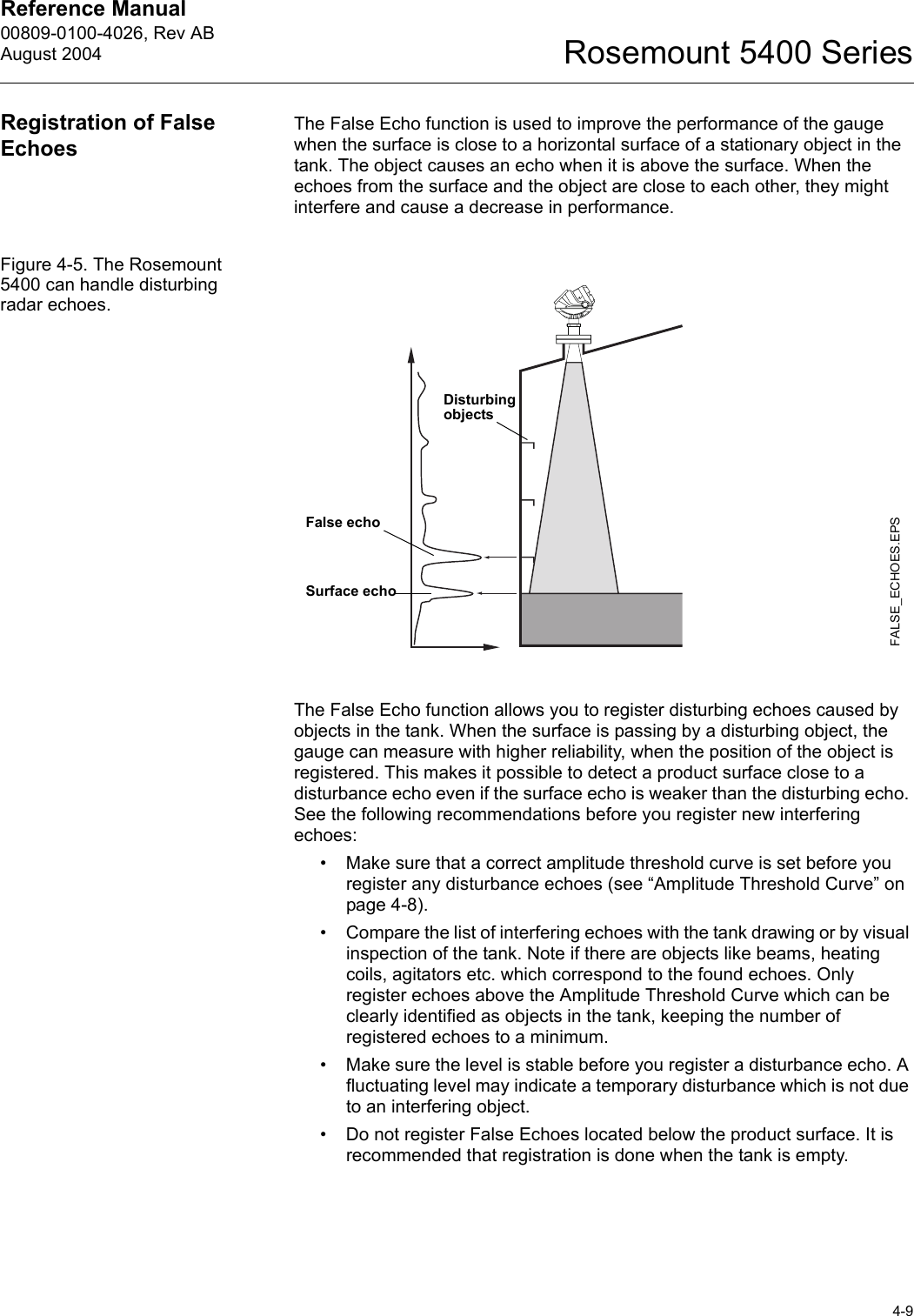 Reference Manual 00809-0100-4026, Rev ABAugust 20044-9Rosemount 5400 SeriesRegistration of False EchoesThe False Echo function is used to improve the performance of the gauge when the surface is close to a horizontal surface of a stationary object in the tank. The object causes an echo when it is above the surface. When the echoes from the surface and the object are close to each other, they might interfere and cause a decrease in performance.Figure 4-5. The Rosemount 5400 can handle disturbing radar echoes.The False Echo function allows you to register disturbing echoes caused by objects in the tank. When the surface is passing by a disturbing object, the gauge can measure with higher reliability, when the position of the object is registered. This makes it possible to detect a product surface close to a disturbance echo even if the surface echo is weaker than the disturbing echo. See the following recommendations before you register new interfering echoes:• Make sure that a correct amplitude threshold curve is set before you register any disturbance echoes (see “Amplitude Threshold Curve” on page 4-8).• Compare the list of interfering echoes with the tank drawing or by visual inspection of the tank. Note if there are objects like beams, heating coils, agitators etc. which correspond to the found echoes. Only register echoes above the Amplitude Threshold Curve which can be clearly identified as objects in the tank, keeping the number of registered echoes to a minimum.• Make sure the level is stable before you register a disturbance echo. A fluctuating level may indicate a temporary disturbance which is not due to an interfering object.• Do not register False Echoes located below the product surface. It is recommended that registration is done when the tank is empty.FALSE_ECHOES.EPSFalse echoSurface echoDisturbing objects