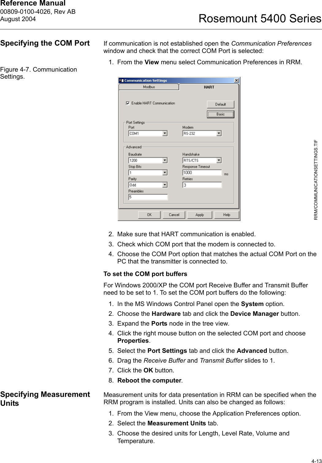 Reference Manual 00809-0100-4026, Rev ABAugust 20044-13Rosemount 5400 SeriesSpecifying the COM Port If communication is not established open the Communication Preferences window and check that the correct COM Port is selected:1. From the View menu select Communication Preferences in RRM.Figure 4-7. Communication Settings.2. Make sure that HART communication is enabled.3. Check which COM port that the modem is connected to.4. Choose the COM Port option that matches the actual COM Port on the PC that the transmitter is connected to.To set the COM port buffersFor Windows 2000/XP the COM port Receive Buffer and Transmit Buffer need to be set to 1. To set the COM port buffers do the following:1. In the MS Windows Control Panel open the System option.2. Choose the Hardware tab and click the Device Manager button.3. Expand the Ports node in the tree view.4. Click the right mouse button on the selected COM port and choose Properties.5. Select the Port Settings tab and click the Advanced button.6. Drag the Receive Buffer and Transmit Buffer slides to 1.7. Click the OK button.8. Reboot the computer.Specifying Measurement UnitsMeasurement units for data presentation in RRM can be specified when the RRM program is installed. Units can also be changed as follows: 1. From the View menu, choose the Application Preferences option. 2. Select the Measurement Units tab.3. Choose the desired units for Length, Level Rate, Volume and Temperature.RRM/COMMUNICATIONSETTINGS.TIF