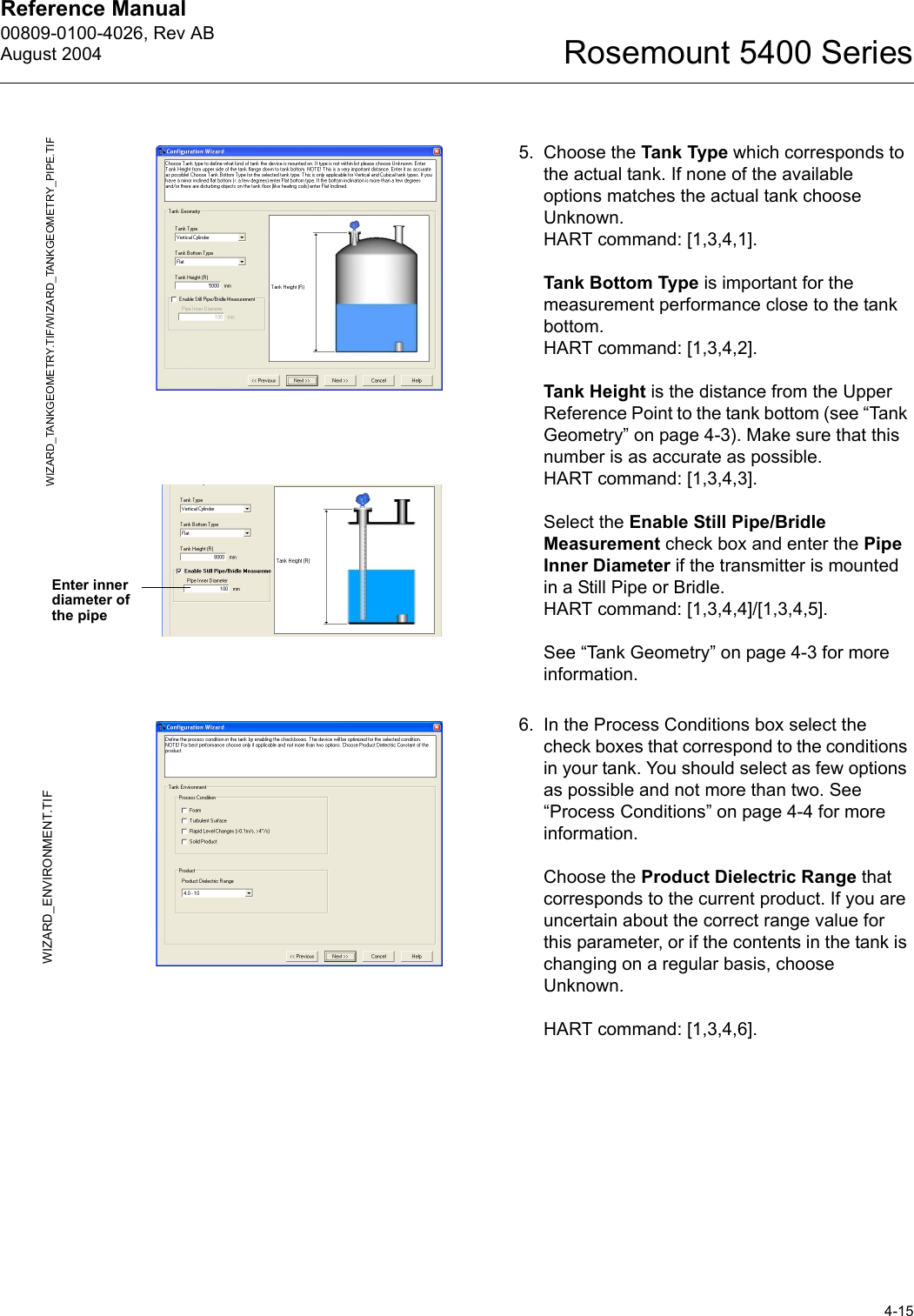 Reference Manual 00809-0100-4026, Rev ABAugust 20044-15Rosemount 5400 Series5. Choose the Tank Type which corresponds to the actual tank. If none of the available options matches the actual tank choose Unknown. HART command: [1,3,4,1].Tank Bottom Type is important for the measurement performance close to the tank bottom.HART command: [1,3,4,2].Tank Height is the distance from the Upper Reference Point to the tank bottom (see “Tank Geometry” on page 4-3). Make sure that this number is as accurate as possible.HART command: [1,3,4,3].Select the Enable Still Pipe/Bridle Measurement check box and enter the Pipe Inner Diameter if the transmitter is mounted in a Still Pipe or Bridle. HART command: [1,3,4,4]/[1,3,4,5].See “Tank Geometry” on page 4-3 for more information.6. In the Process Conditions box select the check boxes that correspond to the conditions in your tank. You should select as few options as possible and not more than two. See “Process Conditions” on page 4-4 for more information.Choose the Product Dielectric Range that corresponds to the current product. If you are uncertain about the correct range value for this parameter, or if the contents in the tank is changing on a regular basis, choose Unknown.HART command: [1,3,4,6].WIZARD_TANKGEOMETRY.TIF/WIZARD_TANKGEOMETRY_PIPE.TIFEnter inner diameter of the pipeWIZARD_ENVIRONMENT.TIF
