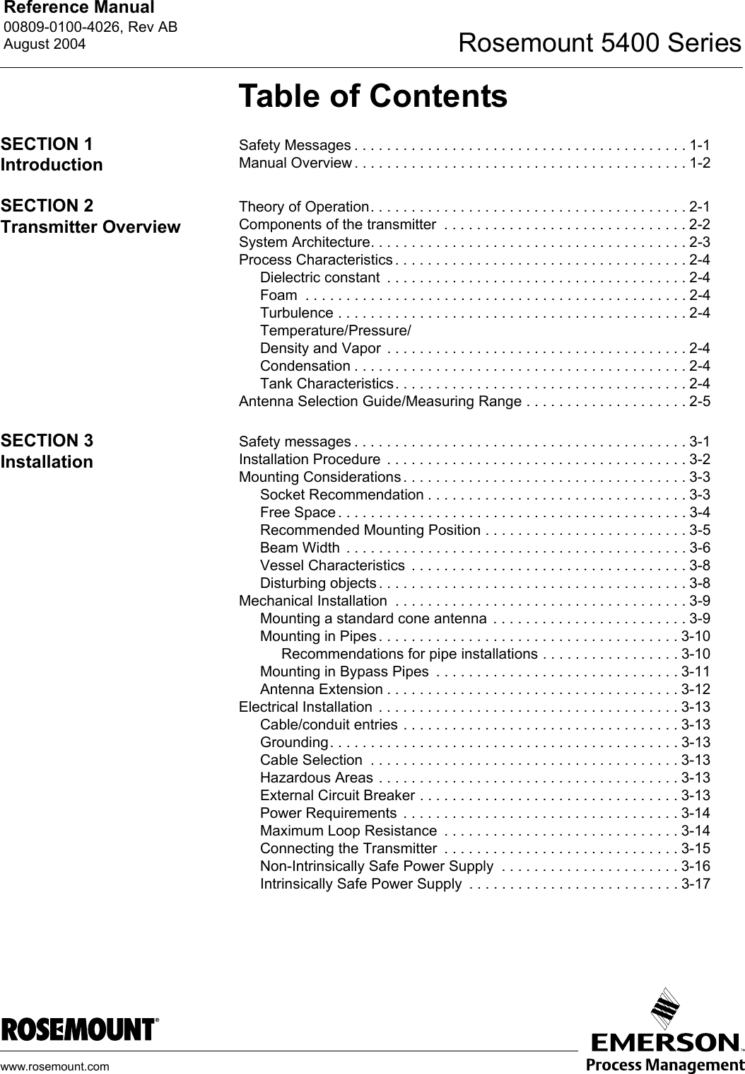 Reference Manual 00809-0100-4026, Rev ABAugust 2004 Rosemount 5400 Serieswww.rosemount.comTable of ContentsSECTION 1IntroductionSafety Messages . . . . . . . . . . . . . . . . . . . . . . . . . . . . . . . . . . . . . . . . . 1-1Manual Overview . . . . . . . . . . . . . . . . . . . . . . . . . . . . . . . . . . . . . . . . . 1-2SECTION 2Transmitter OverviewTheory of Operation. . . . . . . . . . . . . . . . . . . . . . . . . . . . . . . . . . . . . . . 2-1Components of the transmitter  . . . . . . . . . . . . . . . . . . . . . . . . . . . . . . 2-2System Architecture. . . . . . . . . . . . . . . . . . . . . . . . . . . . . . . . . . . . . . . 2-3Process Characteristics . . . . . . . . . . . . . . . . . . . . . . . . . . . . . . . . . . . . 2-4Dielectric constant  . . . . . . . . . . . . . . . . . . . . . . . . . . . . . . . . . . . . . 2-4Foam  . . . . . . . . . . . . . . . . . . . . . . . . . . . . . . . . . . . . . . . . . . . . . . . 2-4Turbulence . . . . . . . . . . . . . . . . . . . . . . . . . . . . . . . . . . . . . . . . . . . 2-4Temperature/Pressure/Density and Vapor  . . . . . . . . . . . . . . . . . . . . . . . . . . . . . . . . . . . . . 2-4Condensation . . . . . . . . . . . . . . . . . . . . . . . . . . . . . . . . . . . . . . . . . 2-4Tank Characteristics. . . . . . . . . . . . . . . . . . . . . . . . . . . . . . . . . . . . 2-4Antenna Selection Guide/Measuring Range . . . . . . . . . . . . . . . . . . . . 2-5SECTION 3InstallationSafety messages . . . . . . . . . . . . . . . . . . . . . . . . . . . . . . . . . . . . . . . . . 3-1Installation Procedure  . . . . . . . . . . . . . . . . . . . . . . . . . . . . . . . . . . . . . 3-2Mounting Considerations . . . . . . . . . . . . . . . . . . . . . . . . . . . . . . . . . . . 3-3Socket Recommendation . . . . . . . . . . . . . . . . . . . . . . . . . . . . . . . . 3-3Free Space . . . . . . . . . . . . . . . . . . . . . . . . . . . . . . . . . . . . . . . . . . . 3-4Recommended Mounting Position . . . . . . . . . . . . . . . . . . . . . . . . . 3-5Beam Width  . . . . . . . . . . . . . . . . . . . . . . . . . . . . . . . . . . . . . . . . . . 3-6Vessel Characteristics  . . . . . . . . . . . . . . . . . . . . . . . . . . . . . . . . . . 3-8Disturbing objects . . . . . . . . . . . . . . . . . . . . . . . . . . . . . . . . . . . . . . 3-8Mechanical Installation  . . . . . . . . . . . . . . . . . . . . . . . . . . . . . . . . . . . . 3-9Mounting a standard cone antenna  . . . . . . . . . . . . . . . . . . . . . . . . 3-9Mounting in Pipes . . . . . . . . . . . . . . . . . . . . . . . . . . . . . . . . . . . . . 3-10Recommendations for pipe installations . . . . . . . . . . . . . . . . . 3-10Mounting in Bypass Pipes  . . . . . . . . . . . . . . . . . . . . . . . . . . . . . . 3-11Antenna Extension . . . . . . . . . . . . . . . . . . . . . . . . . . . . . . . . . . . . 3-12Electrical Installation  . . . . . . . . . . . . . . . . . . . . . . . . . . . . . . . . . . . . . 3-13Cable/conduit entries . . . . . . . . . . . . . . . . . . . . . . . . . . . . . . . . . . 3-13Grounding. . . . . . . . . . . . . . . . . . . . . . . . . . . . . . . . . . . . . . . . . . . 3-13Cable Selection  . . . . . . . . . . . . . . . . . . . . . . . . . . . . . . . . . . . . . . 3-13Hazardous Areas . . . . . . . . . . . . . . . . . . . . . . . . . . . . . . . . . . . . . 3-13External Circuit Breaker . . . . . . . . . . . . . . . . . . . . . . . . . . . . . . . . 3-13Power Requirements  . . . . . . . . . . . . . . . . . . . . . . . . . . . . . . . . . . 3-14Maximum Loop Resistance  . . . . . . . . . . . . . . . . . . . . . . . . . . . . . 3-14Connecting the Transmitter  . . . . . . . . . . . . . . . . . . . . . . . . . . . . . 3-15Non-Intrinsically Safe Power Supply  . . . . . . . . . . . . . . . . . . . . . . 3-16Intrinsically Safe Power Supply  . . . . . . . . . . . . . . . . . . . . . . . . . . 3-17