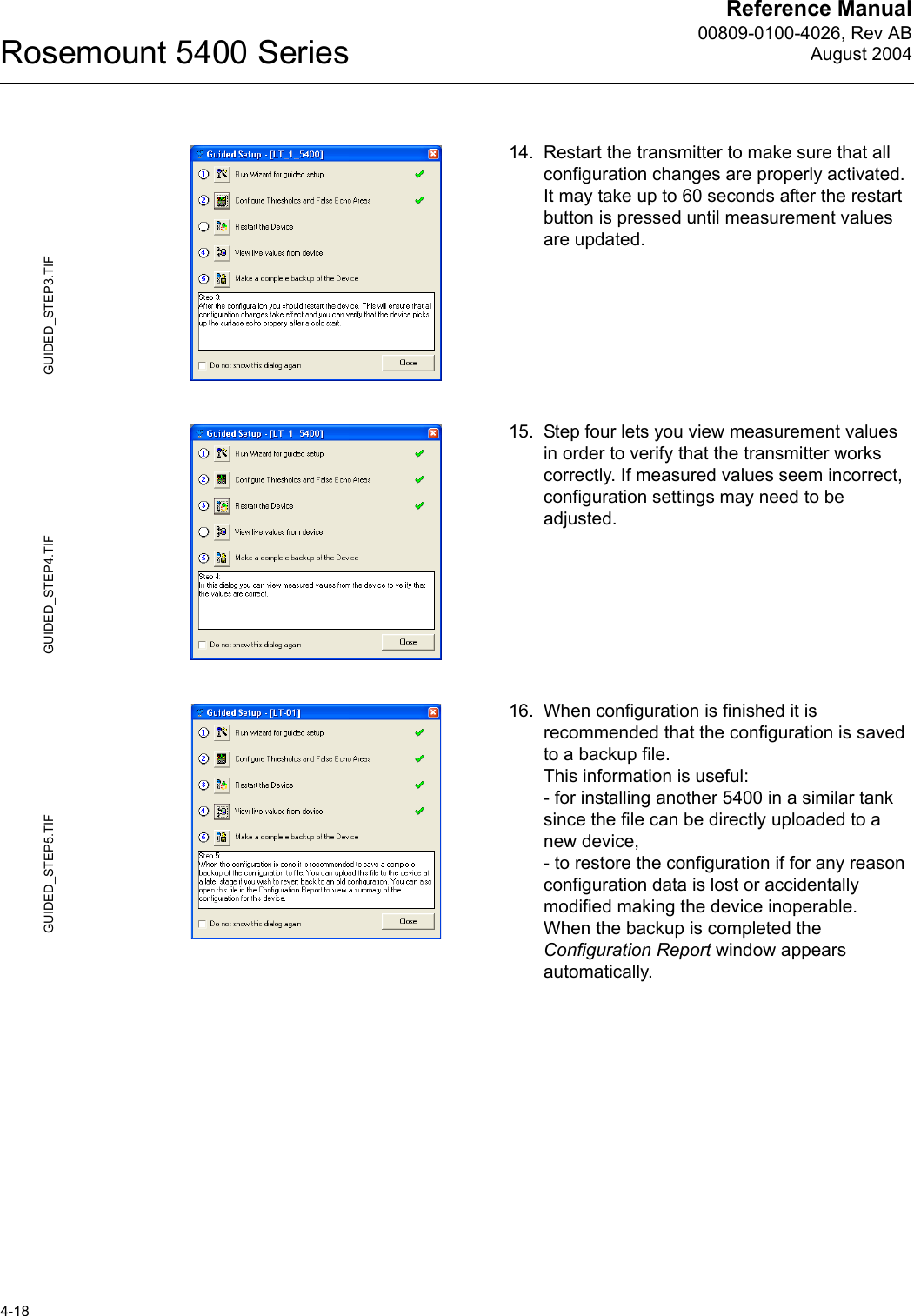 Reference Manual00809-0100-4026, Rev ABAugust 2004Rosemount 5400 Series4-1814. Restart the transmitter to make sure that all configuration changes are properly activated. It may take up to 60 seconds after the restart button is pressed until measurement values are updated.15. Step four lets you view measurement values in order to verify that the transmitter works correctly. If measured values seem incorrect, configuration settings may need to be adjusted.16. When configuration is finished it is recommended that the configuration is saved to a backup file. This information is useful:- for installing another 5400 in a similar tank since the file can be directly uploaded to a new device,- to restore the configuration if for any reason configuration data is lost or accidentally modified making the device inoperable.When the backup is completed the Configuration Report window appears automatically.GUIDED_STEP3.TIFGUIDED_STEP4.TIFGUIDED_STEP5.TIF
