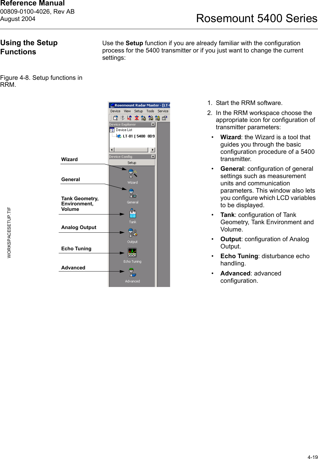 Reference Manual 00809-0100-4026, Rev ABAugust 20044-19Rosemount 5400 SeriesUsing the Setup FunctionsUse the Setup function if you are already familiar with the configuration process for the 5400 transmitter or if you just want to change the current settings:Figure 4-8. Setup functions in RRM. 1. Start the RRM software.2. In the RRM workspace choose the appropriate icon for configuration of transmitter parameters:•Wizard: the Wizard is a tool that guides you through the basic configuration procedure of a 5400 transmitter.•General: configuration of general settings such as measurement units and communication parameters. This window also lets you configure which LCD variables to be displayed.•Tank: configuration of Tank Geometry, Tank Environment and Volume.•Output: configuration of Analog Output.•Echo Tuning: disturbance echo handling.•Advanced: advanced configuration.WORKSPACESETUP.TIFGeneralTank Geometry, Environment, VolumeAnalog OutputEcho TuningAdvancedWizard