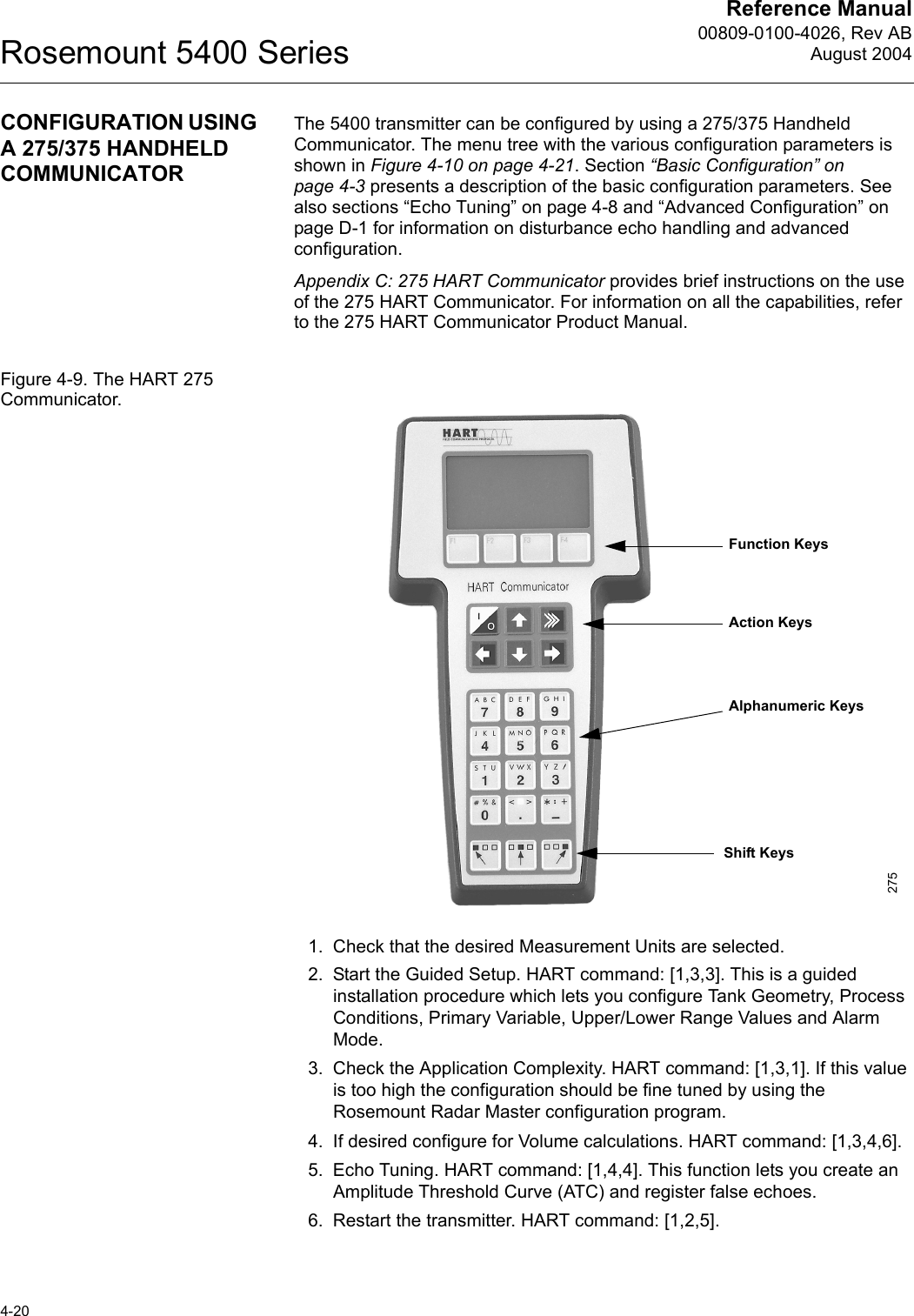 Reference Manual00809-0100-4026, Rev ABAugust 2004Rosemount 5400 Series4-20CONFIGURATION USING A 275/375 HANDHELD COMMUNICATORThe 5400 transmitter can be configured by using a 275/375 Handheld Communicator. The menu tree with the various configuration parameters is shown in Figure 4-10 on page 4-21. Section “Basic Configuration” on page 4-3 presents a description of the basic configuration parameters. See also sections “Echo Tuning” on page 4-8 and “Advanced Configuration” on page D-1 for information on disturbance echo handling and advanced configuration.Appendix C: 275 HART Communicator provides brief instructions on the use of the 275 HART Communicator. For information on all the capabilities, refer to the 275 HART Communicator Product Manual.Figure 4-9. The HART 275 Communicator.1. Check that the desired Measurement Units are selected.2. Start the Guided Setup. HART command: [1,3,3]. This is a guided installation procedure which lets you configure Tank Geometry, Process Conditions, Primary Variable, Upper/Lower Range Values and Alarm Mode.3. Check the Application Complexity. HART command: [1,3,1]. If this value is too high the configuration should be fine tuned by using the Rosemount Radar Master configuration program.4. If desired configure for Volume calculations. HART command: [1,3,4,6].5. Echo Tuning. HART command: [1,4,4]. This function lets you create an Amplitude Threshold Curve (ATC) and register false echoes.6. Restart the transmitter. HART command: [1,2,5].Function KeysAction KeysAlphanumeric KeysShift Keys275