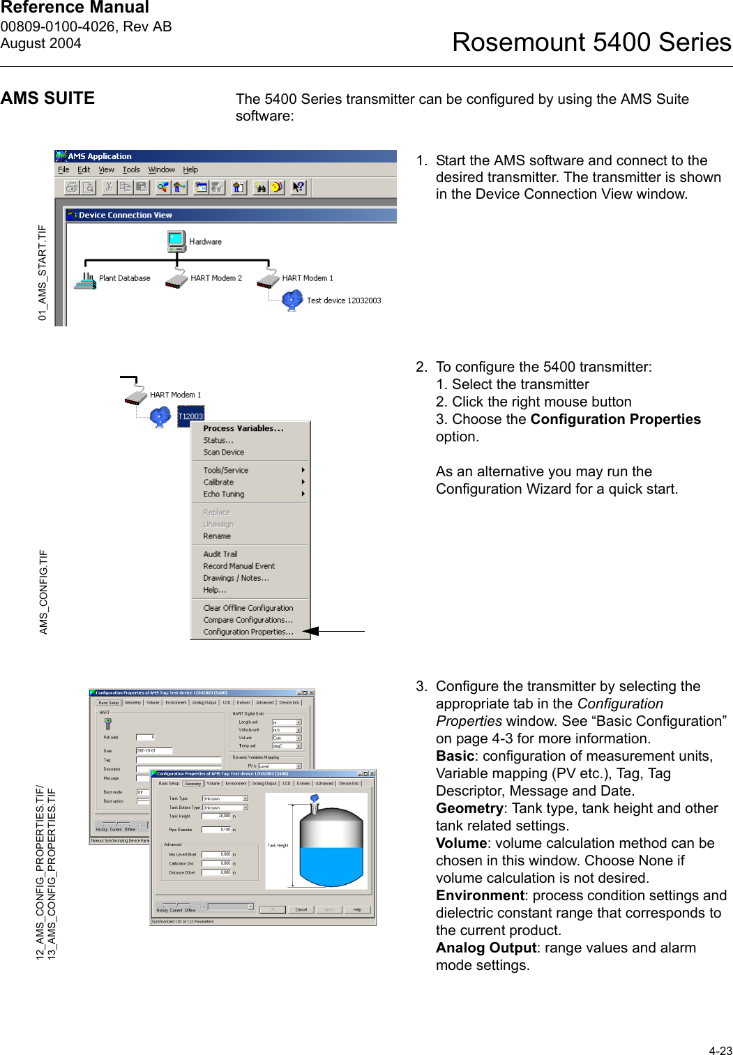 Reference Manual 00809-0100-4026, Rev ABAugust 20044-23Rosemount 5400 SeriesAMS SUITE The 5400 Series transmitter can be configured by using the AMS Suite software:1. Start the AMS software and connect to the desired transmitter. The transmitter is shown in the Device Connection View window.2. To configure the 5400 transmitter:1. Select the transmitter2. Click the right mouse button3. Choose the Configuration Properties option.As an alternative you may run the Configuration Wizard for a quick start.3. Configure the transmitter by selecting the appropriate tab in the Configuration Properties window. See “Basic Configuration” on page 4-3 for more information.Basic: configuration of measurement units, Variable mapping (PV etc.), Tag, Tag Descriptor, Message and Date.Geometry: Tank type, tank height and other tank related settings.Volume: volume calculation method can be chosen in this window. Choose None if volume calculation is not desired.Environment: process condition settings and dielectric constant range that corresponds to the current product.Analog Output: range values and alarm mode settings.01_AMS_START.TIFAMS_CONFIG.TIF12_AMS_CONFIG_PROPERTIES.TIF/13_AMS_CONFIG_PROPERTIES.TIF