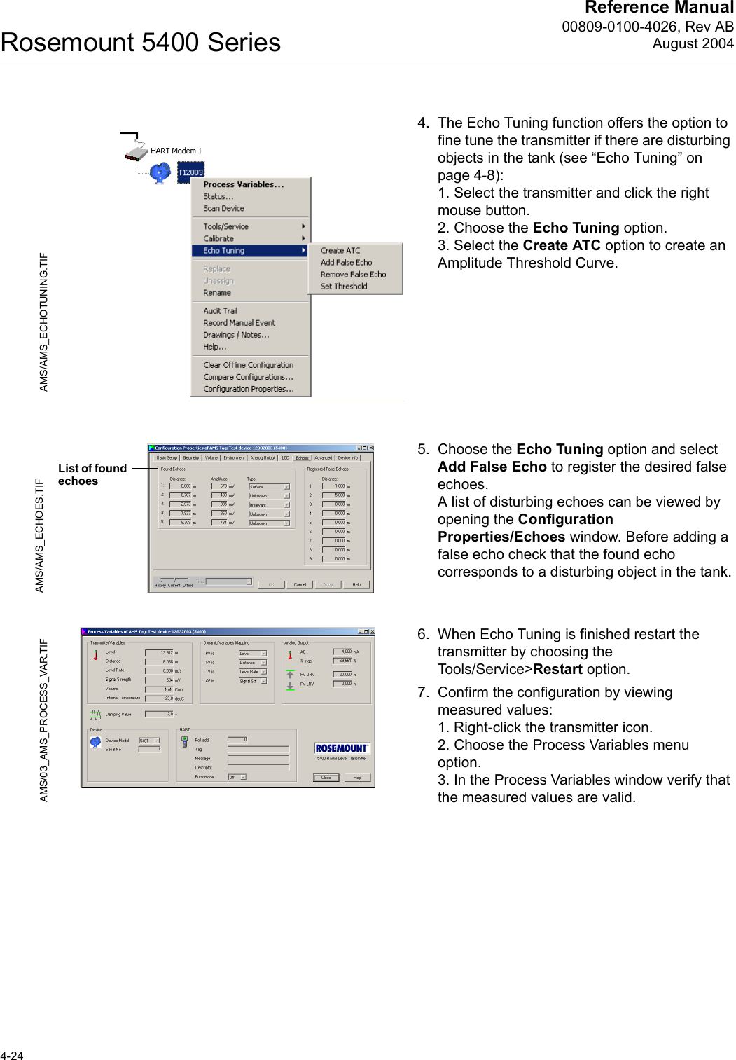 Reference Manual00809-0100-4026, Rev ABAugust 2004Rosemount 5400 Series4-244. The Echo Tuning function offers the option to fine tune the transmitter if there are disturbing objects in the tank (see “Echo Tuning” on page 4-8):1. Select the transmitter and click the right mouse button.2. Choose the Echo Tuning option.3. Select the Create ATC option to create an Amplitude Threshold Curve.5. Choose the Echo Tuning option and select Add False Echo to register the desired false echoes. A list of disturbing echoes can be viewed by opening the Configuration Properties/Echoes window. Before adding a false echo check that the found echo corresponds to a disturbing object in the tank.6. When Echo Tuning is finished restart the transmitter by choosing the Tools/Service&gt;Restart option.7. Confirm the configuration by viewing measured values: 1. Right-click the transmitter icon.2. Choose the Process Variables menu option.3. In the Process Variables window verify that the measured values are valid.AMS/AMS_ECHOTUNING.TIFAMS/AMS_ECHOES.TIFList of found echoesAMS/03_AMS_PROCESS_VAR.TIF