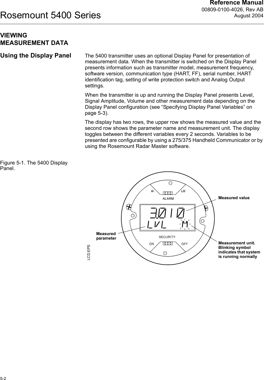 Reference Manual00809-0100-4026, Rev ABAugust 2004Rosemount 5400 Series5-2VIEWING MEASUREMENT DATAUsing the Display Panel The 5400 transmitter uses an optional Display Panel for presentation of measurement data. When the transmitter is switched on the Display Panel presents information such as transmitter model, measurement frequency, software version, communication type (HART, FF), serial number, HART identification tag, setting of write protection switch and Analog Output settings.When the transmitter is up and running the Display Panel presents Level, Signal Amplitude, Volume and other measurement data depending on the Display Panel configuration (see “Specifying Display Panel Variables” on page 5-3).The display has two rows, the upper row shows the measured value and the second row shows the parameter name and measurement unit. The display toggles between the different variables every 2 seconds. Variables to be presented are configurable by using a 275/375 Handheld Communicator or by using the Rosemount Radar Master software.Figure 5-1. The 5400 Display Panel.LCD.EPSMeasurement unit. Blinking symbol indicates that system is running normallyMeasured valueMeasured parameter