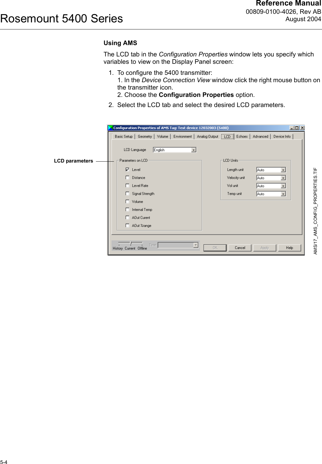 Reference Manual00809-0100-4026, Rev ABAugust 2004Rosemount 5400 Series5-4Using AMSThe LCD tab in the Configuration Properties window lets you specify which variables to view on the Display Panel screen:1. To configure the 5400 transmitter:1. In the Device Connection View window click the right mouse button on the transmitter icon.2. Choose the Configuration Properties option.2. Select the LCD tab and select the desired LCD parameters.AMS/17_AMS_CONFIG_PROPERTIES.TIFLCD parameters