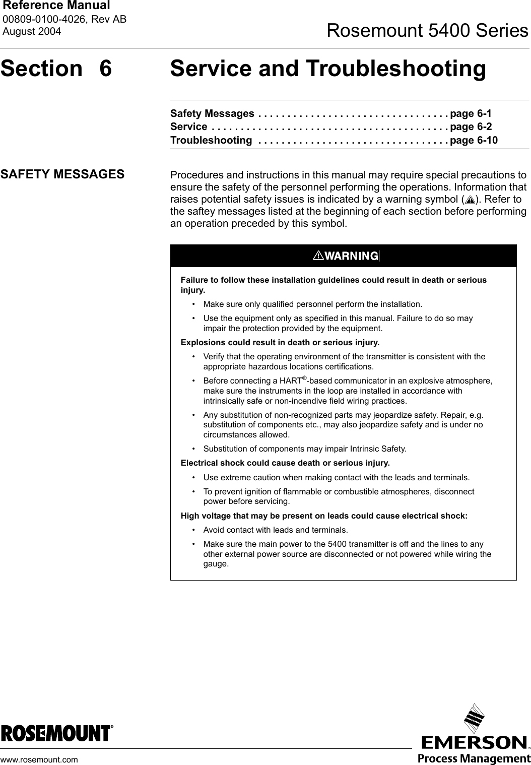 Reference Manual 00809-0100-4026, Rev ABAugust 2004 Rosemount 5400 Serieswww.rosemount.comSection  6 Service and TroubleshootingSafety Messages . . . . . . . . . . . . . . . . . . . . . . . . . . . . . . . . . page 6-1Service  . . . . . . . . . . . . . . . . . . . . . . . . . . . . . . . . . . . . . . . . . page 6-2Troubleshooting  . . . . . . . . . . . . . . . . . . . . . . . . . . . . . . . . . page 6-10SAFETY MESSAGES Procedures and instructions in this manual may require special precautions to ensure the safety of the personnel performing the operations. Information that raises potential safety issues is indicated by a warning symbol ( ). Refer to the saftey messages listed at the beginning of each section before performing an operation preceded by this symbol.Failure to follow these installation guidelines could result in death or serious injury.• Make sure only qualified personnel perform the installation.• Use the equipment only as specified in this manual. Failure to do so may impair the protection provided by the equipment.Explosions could result in death or serious injury.• Verify that the operating environment of the transmitter is consistent with the appropriate hazardous locations certifications.• Before connecting a HART®-based communicator in an explosive atmosphere, make sure the instruments in the loop are installed in accordance with intrinsically safe or non-incendive field wiring practices.• Any substitution of non-recognized parts may jeopardize safety. Repair, e.g. substitution of components etc., may also jeopardize safety and is under no circumstances allowed.• Substitution of components may impair Intrinsic Safety.Electrical shock could cause death or serious injury.• Use extreme caution when making contact with the leads and terminals.• To prevent ignition of flammable or combustible atmospheres, disconnect power before servicing.High voltage that may be present on leads could cause electrical shock:• Avoid contact with leads and terminals. • Make sure the main power to the 5400 transmitter is off and the lines to any other external power source are disconnected or not powered while wiring the gauge.