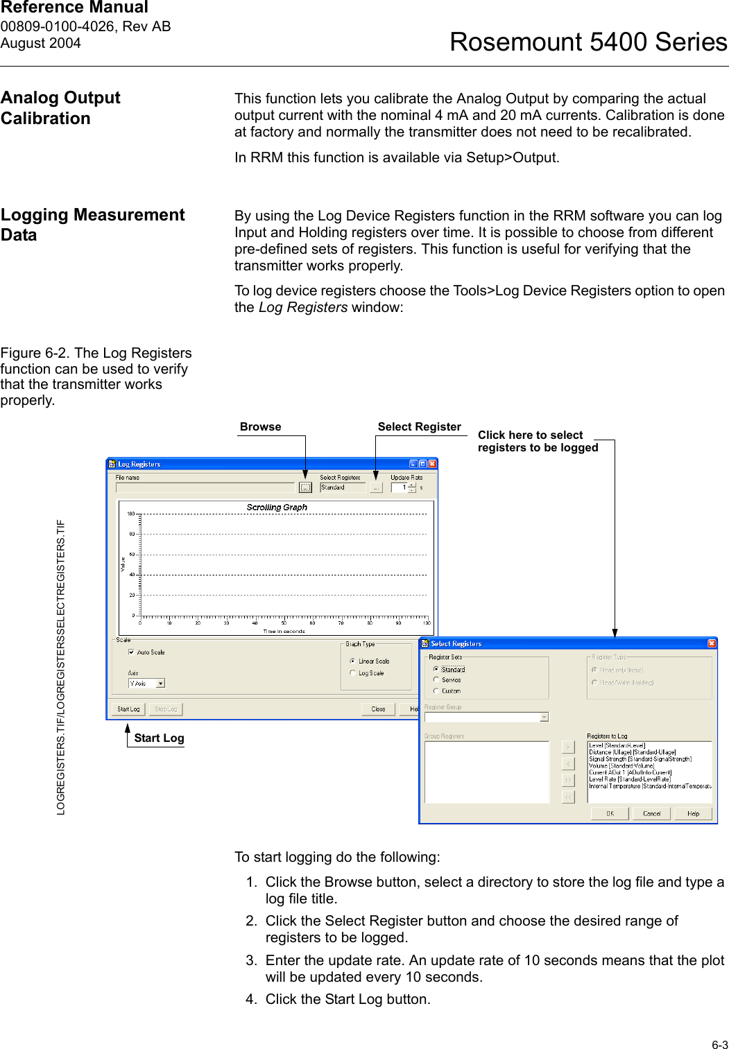 Reference Manual 00809-0100-4026, Rev ABAugust 20046-3Rosemount 5400 SeriesAnalog Output CalibrationThis function lets you calibrate the Analog Output by comparing the actual output current with the nominal 4 mA and 20 mA currents. Calibration is done at factory and normally the transmitter does not need to be recalibrated. In RRM this function is available via Setup&gt;Output.Logging Measurement Data By using the Log Device Registers function in the RRM software you can log Input and Holding registers over time. It is possible to choose from different pre-defined sets of registers. This function is useful for verifying that the transmitter works properly. To log device registers choose the Tools&gt;Log Device Registers option to open the Log Registers window:Figure 6-2. The Log Registers function can be used to verify that the transmitter works properly.To start logging do the following:1. Click the Browse button, select a directory to store the log file and type a log file title.2. Click the Select Register button and choose the desired range of registers to be logged.3. Enter the update rate. An update rate of 10 seconds means that the plot will be updated every 10 seconds.4. Click the Start Log button.LOGREGISTERS.TIF/LOGREGISTERSSELECTREGISTERS.TIFClick here to select registers to be loggedStart LogBrowse Select Register