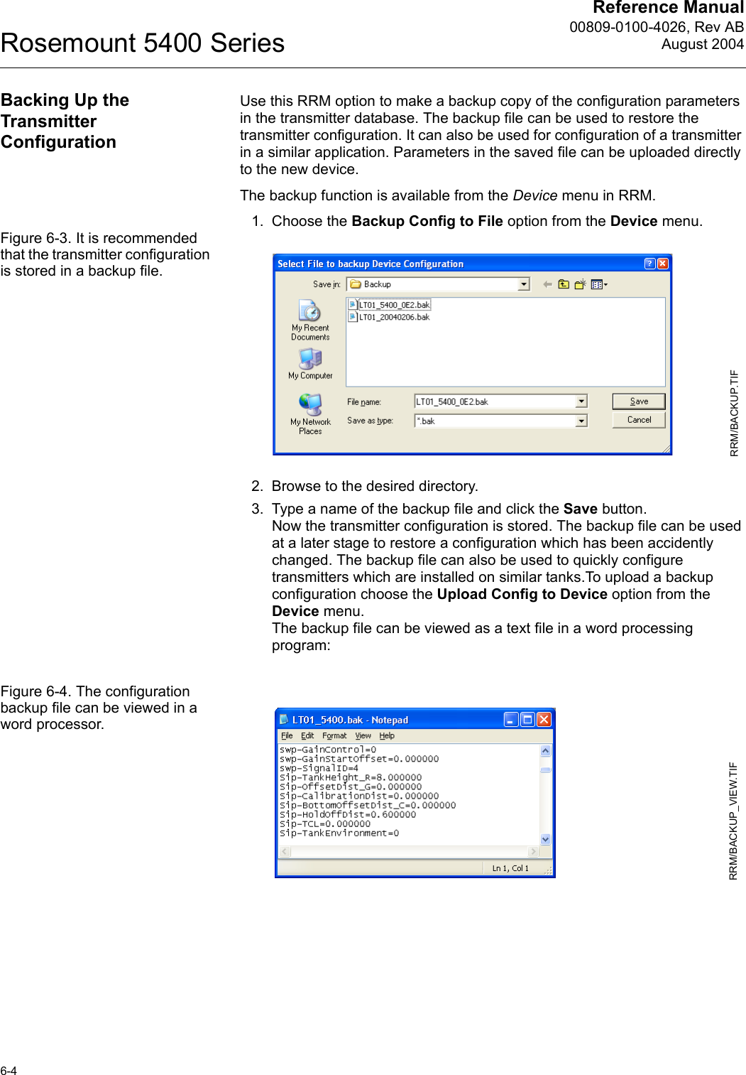 Reference Manual00809-0100-4026, Rev ABAugust 2004Rosemount 5400 Series6-4Backing Up the Transmitter ConfigurationUse this RRM option to make a backup copy of the configuration parameters in the transmitter database. The backup file can be used to restore the transmitter configuration. It can also be used for configuration of a transmitter in a similar application. Parameters in the saved file can be uploaded directly to the new device. The backup function is available from the Device menu in RRM.1. Choose the Backup Config to File option from the Device menu.Figure 6-3. It is recommended that the transmitter configuration is stored in a backup file.2. Browse to the desired directory.3. Type a name of the backup file and click the Save button.Now the transmitter configuration is stored. The backup file can be used at a later stage to restore a configuration which has been accidently changed. The backup file can also be used to quickly configure transmitters which are installed on similar tanks.To upload a backup configuration choose the Upload Config to Device option from the Device menu.The backup file can be viewed as a text file in a word processing program:Figure 6-4. The configuration backup file can be viewed in a word processor.RRM/BACKUP.TIFRRM/BACKUP_VIEW.TIF