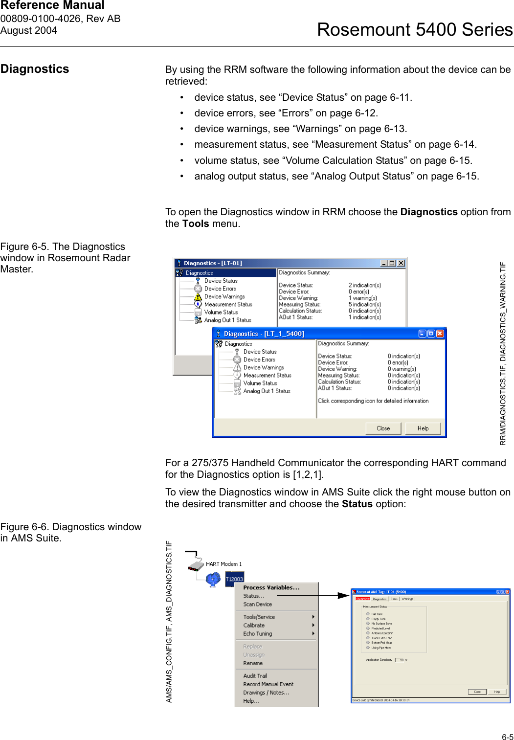 Reference Manual 00809-0100-4026, Rev ABAugust 20046-5Rosemount 5400 SeriesDiagnostics By using the RRM software the following information about the device can be retrieved:• device status, see “Device Status” on page 6-11.• device errors, see “Errors” on page 6-12.• device warnings, see “Warnings” on page 6-13.• measurement status, see “Measurement Status” on page 6-14.• volume status, see “Volume Calculation Status” on page 6-15.• analog output status, see “Analog Output Status” on page 6-15.To open the Diagnostics window in RRM choose the Diagnostics option from the Tools menu.Figure 6-5. The Diagnostics window in Rosemount Radar Master.For a 275/375 Handheld Communicator the corresponding HART command for the Diagnostics option is [1,2,1].To view the Diagnostics window in AMS Suite click the right mouse button on the desired transmitter and choose the Status option:Figure 6-6. Diagnostics window in AMS Suite.RRM/DIAGNOSTICS.TIF, DIAGNOSTICS_WARNING.TIFAMS/AMS_CONFIG.TIF, AMS_DIAGNOSTICS.TIF